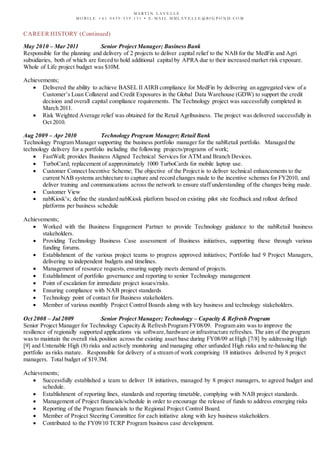 M A R T I N L A V E L L E
M O B I L E + 6 1 0 4 3 9 - 5 5 9 - 1 3 1 • E - M A I L M M L A V E L L E @ B I G P O N D . C O M
CAREER HISTORY (Continued)
May 2010 – Mar 2011 Senior Project Manager; BusinessBank
Responsible for the planning and delivery of 2 projects to deliver capital relief to the NAB for the MedFin and Agri
subsidiaries, both of which are forced to hold additional capital by APRA due to their increased market risk exposure.
Whole of Life project budget was $10M.
Achievements;
 Delivered the ability to achieve BASEL II AIRB compliance for MedFin by delivering an aggregated view of a
Customer’s Loan Collateral and Credit Exposures in the Global Data Warehouse (GDW) to support the credit
decision and overall capital compliance requirements. The Technology project was successfully completed in
March 2011.
 Risk Weighted Average relief was obtained for the Retail Agribusiness. The project was delivered successfully in
Oct 2010.
Aug 2009 – Apr 2010 Technology Program Manager; Retail Bank
Technology Program Manager supporting the business portfolio manager for the nabRetail portfolio. Managed the
technology delivery for a portfolio including the following projects/programs of work;
 FastWall; provides Business Aligned Technical Services for ATM and Branch Devices.
 TurboCard; replacement of aapproximately 1000 TurboCards for mobile laptop use.
 Customer Connect Incentive Scheme; The objective of the Project is to deliver technical enhancements to the
current NAB systems architecture to capture and record changes made to the incentive schemes for FY2010, and
deliver training and communications across the network to ensure staff understanding of the changes being made.
 Customer View
 nabKiosk’s; define the standard nabKiosk platform based on existing pilot site feedback and rollout defined
platforms per business schedule
Achievements;
 Worked with the Business Engagement Partner to provide Technology guidance to the nabRetail business
stakeholders.
 Providing Technology Business Case assessment of Business initiatives, supporting these through various
funding forums.
 Establishment of the various project teams to progress approved initiatives; Portfolio had 9 Project Managers,
delivering to independent budgets and timelines.
 Management of resource requests, ensuring supply meets demand of projects.
 Establishment of portfolio governance and reporting to senior Technology management
 Point of escalation for immediate project issues/risks.
 Ensuring compliance with NAB project standards
 Technology point of contact for Business stakeholders.
 Member of various monthly Project Control Boards along with key business and technology stakeholders.
Oct 2008 – Jul 2009 Senior Project Manager; Technology – Capacity & Refresh Program
Senior Project Manager for Technology Capacity & Refresh Program FY08/09. Program aim was to improve the
resilience of regionally supported applications via software,hardware or infrastructure refreshes. The aim of the program
was to maintain the overall risk position across the existing asset base during FY08/09 at High [7/8] by addressing High
[9] and Untenable High (8) risks and actively monitoring and managing other unfunded High risks and re-balancing the
portfolio as risks mature. Responsible for delivery of a stream of work comprising 18 initiatives delivered by 8 project
managers. Total budget of $19.3M.
Achievements;
 Successfully established a team to deliver 18 initiatives, managed by 8 project managers, to agreed budget and
schedule.
 Establishment of reporting lines, standards and reporting timetable, complying with NAB project standards.
 Management of Project financials/schedule in order to encourage the release of funds to address emerging risks
 Reporting of the Program financials to the Regional Project Control Board.
 Member of Project Steering Committee for each initiative along with key business stakeholders.
 Contributed to the FY09/10 TCRP Program business case development.
 