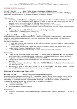 1 4 L E M O N G R O V E C R E S C E N T • C R O Y D O N HI L L S , 3 1 3 6
P HO N E + 6 1 0 3 - 9 7 2 5 - 6 9 5 6 • M O B I L E + 6 1 0 4 3 9 - 5 5 9 - 1 3 1 • E - M A I L M M L A V E L L E @ O P T U S N E T . C O M . A U
CAREER HISTORY (Continued)
Oct 2007 – Sep 2008 Senior Project Manager; Technology – Risk Remediation
Senior Project Manager for Risk Remediation FY07/08 to deliver risk remediation initiatives to stabilize NAB legacy
applications. Addresses risk items via software,hardware or infrastructure upgrades.
Achievements;
 Successfully established a team to of 7 project managers to deliver 16 risk remediation initiatives at a delivered
cost of $9.2M. 15 of 16 initiatives were delivered according to initial cost and schedule projections with the
remaining initiative delivered as part of the following years’ Program of work;
 Establishing a set of reporting guidelines and monthly reporting timeframe for all initiatives.
 Close management of Project financials/schedule in order to encourage the release of funds to address emerging
risks
 Progress reporting via monthly PCB to key business and technology stakeholders.
 Establishment of FY08/09 program of emerging risks.
Aug 2006 – Sep 2007 Release Manager;nabConnect – Release 2.0
Responsible for the delivery of the nabConnect release 2 that delivers a key plank for the creation of a global internet
channel for business and corporate customers – integrating transactional, markets, international trade and financing
products and services.
The purpose of the project was to;
 To make new customer value proposition services (eTrading, Account Reporting, Vouchers) available through
the NABConnect channel
 To leverage NABConnect security, identity and portal services for use by other bank projects (Asset Backed
Lending (ABL), Corporate Cards Self-Service (CCSS) )
 To mature the NABConnect channel’s ability to deliver products and services to customers
Achievements;
 The key decision lever for R2.0 scope was schedule – R2.0 had to deliver by November 2006. The key rationale
behind this decision was commitments made by the program to coincide with a proposed business soft launch.
The project was delivered November 2006 for a total cost of $32M.
 Managed a team of 8 project managers with a peak of 100+ development and testing resources through the
project lifecycle.
 Successfully managed external vendor relationships (C2P/IBM/Meridian) for Release 2.0 and subsequent
nabConnect Release 3.0.
 Assessment of items for nabConnect Release 3.1 & 3.2 that enabled a full product launch. Detailed
scope/schedule/budget assessments completed for business case approval.
Clydesdale & Yorkshire Bank, Glasgow, UK
Feb 2006 – Jul 2006 Release Manager;Satellite Systems Convergence
Responsible for managing the convergence of the Clydesdale and Yorkshire banking platform satellite systems onto the
Systematic platform. Satellite systems compliment the core account processing applications, providing essential
functionality for key banking functions and management information. The aim of this stream of the program is to
rationalize the satellite systems to have one set of code for all banks. It encompassed;
 Modification of existing satellites
 Creation of new satellites
 Decommissioning of redundant systems
Achievements;
 Delivery of 3 sub-streams each comprising 1 project manager with 6-8 resources; total budget £1.7m over 6
months
 