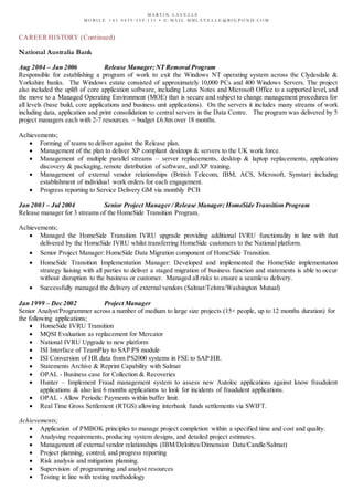 M A R T I N L A V E L L E
M O B I L E + 6 1 0 4 3 9 - 5 5 9 - 1 3 1 • E - M A I L M M L A V E L L E @ B I G P O N D . C O M
CAREER HISTORY (Continued)
National Australia Bank
Aug 2004 – Jan 2006 Release Manager;NT Removal Program
Responsible for establishing a program of work to exit the Windows NT operating system across the Clydesdale &
Yorkshire banks. The Windows estate consisted of approximately 10,000 PCs and 400 Windows Servers. The project
also included the uplift of core application software, including Lotus Notes and Microsoft Office to a supported level, and
the move to a Managed Operating Environment (MOE) that is secure and subject to change management procedures for
all levels (base build, core applications and business unit applications). On the servers it includes many streams of work
including data, application and print consolidation to central servers in the Data Centre. The program was delivered by 5
project managers each with 2-7 resources. – budget £6.8m over 18 months.
Achievements;
 Forming of teams to deliver against the Release plan.
 Management of the plan to deliver XP compliant desktops & servers to the UK work force.
 Management of multiple parallel streams – server replacements, desktop & laptop replacements, application
discovery & packaging, remote distribution of software, and XP training.
 Management of external vendor relationships (British Telecom, IBM, ACS, Microsoft, Synstar) including
establishment of individual work orders for each engagement.
 Progress reporting to Service Delivery GM via monthly PCB
Jan 2003 – Jul 2004 Senior Project Manager / Release Manager; HomeSide Transition Program
Release manager for 3 streams of the HomeSide Transition Program.
Achievements;
 Managed the HomeSide Transition IVRU upgrade providing additional IVRU functionality in line with that
delivered by the HomeSide IVRU whilst transferring HomeSide customers to the National platform.
 Senior Project Manager: HomeSide Data Migration component of HomeSide Transition.
 HomeSide Transition Implementation Manager: Developed and implemented the HomeSide implementation
strategy liaising with all parties to deliver a staged migration of business function and statements is able to occur
without disruption to the business or customer. Managed all risks to ensure a seamless delivery.
 Successfully managed the delivery of external vendors (Salmat/Telstra/Washington Mutual)
Jan 1999 – Dec 2002 Project Manager
Senior Analyst/Programmer across a number of medium to large size projects (15+ people, up to 12 months duration) for
the following applications;
 HomeSide IVRU Transition
 MQSI Evaluation as replacement for Mercator
 National IVRU Upgrade to new platform
 ISI Interface of TeamPlay to SAP:PS module
 ISI Conversion of HR data from PS2000 systems in FSE to SAP:HR.
 Statements Archive & Reprint Capability with Salmat
 OPAL - Business case for Collection & Recoveries
 Hunter – Implement Fraud management system to assess new Autoloc applications against know fraudulent
applications & also last 6 months applications to look for incidents of fraudulent applications.
 OPAL - Allow Periodic Payments within buffer limit.
 Real Time Gross Settlement (RTGS) allowing interbank funds settlements via SWIFT.
Achievements;
 Application of PMBOK principles to manage project completion within a specified time and cost and quality.
 Analysing requirements, producing system designs, and detailed project estimates.
 Management of external vendor relationships (IBM/Deloittes/Dimension Data/Candle/Salmat)
 Project planning, control, and progress reporting
 Risk analysis and mitigation planning.
 Supervision of programming and analyst resources
 Testing in line with testing methodology
 