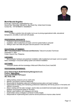 Mark Necole Angeles
Email add: marknecole_angeles@yahoo.com
Ground floor Sibca bldg. Hamdan st., Abu Dhabi City, United Arab Emirates
Contact No.: +971557660919 / 0502956270
OBJECTIVE:
To obtain a position that will enable me to use my strong organizational skills, educational
background, and ability to work well with people.
PROFESSIONAL HIGHLIGHTS:
 Proficient in terms of computer literacy
 Installation skills troubleshoot and repair common system faults in computer
 Willing to learn new skills with great zeal and passion in the work field.
EDUCATIONAL ATTAINMENT:
AMA Telecommunication Technician and Electronic; Telecommunication Technician
Graduated Yr. 2004
Cubao, Quezon City, Philippines
HARDWARE:
Microcomputer hardware and peripheral installation skills troubleshoot and repair common system
faults, knowledge in structured cabling system and network installation.
SOFTWARE:
Computer Literate with the knowledge of Microsoft Office Word, Excel, AutoCAD
PROFESSIONAL EXPERIENCE:
Union National Bank (INJAZ Marketing Management LLC)
Position: Sales Officer
September 20, 2015 Till Present
Abu Dhabi, UAE
 Selling banking products such as credit cards
 Maintain and expand customer relationship
 Responsible for developing sales and marketing business plans and report analysis.
 Responsible for building and maintaining professional relationship with the key person in the banks and
different companies.
 Attend meeting with the sales manager, reports daily accomplishment and weeks target and market
feedback and prospective leads for the future.
 Maintain good relations with colleagues and clients.
 Implemented various strategies to achieved monthly targets.
 Responsible for implementing best customer service practices to improve sales channel
Page 1-3
 