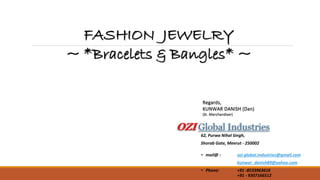 • mail@ : ozi.global.industries@gmail.com
kunwar_danish89@yahoo.com
• Phone: +91 -8533963616
+91 - 9307166512
Regards,
KUNWAR DANISH (Dan)
(Sr. Merchandiser)
FASHION JEWELRY
~ *Bracelets & Bangles* ~
OZI Global Industries
62, Purwa Nihal Singh,
Shorab Gate, Meerut - 250002
 