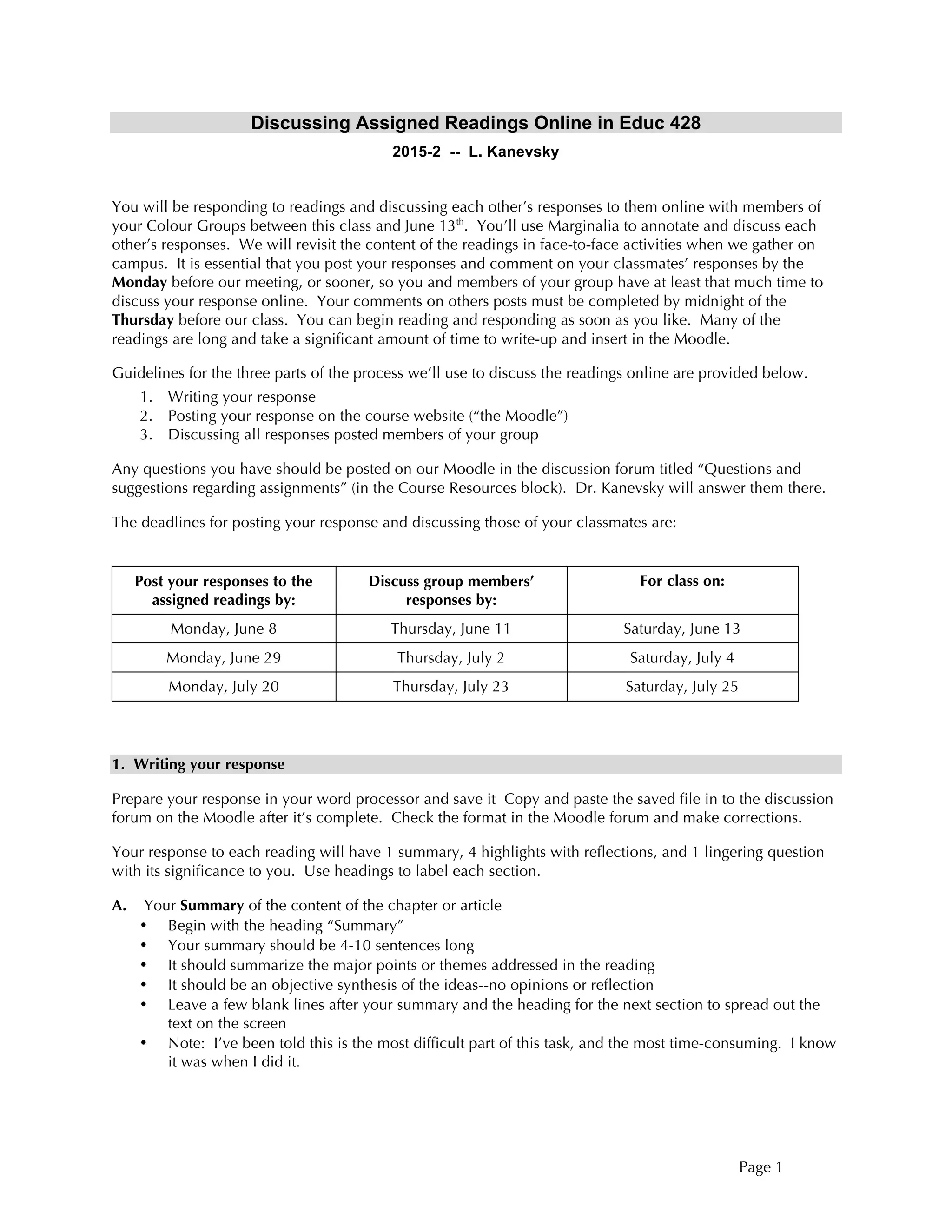 Page 1
Discussing Assigned Readings Online in Educ 428
2015-2 -- L. Kanevsky
You will be responding to readings and discussing each other’s responses to them online with members of
your Colour Groups between this class and June 13th
. You’ll use Marginalia to annotate and discuss each
other’s responses. We will revisit the content of the readings in face-to-face activities when we gather on
campus. It is essential that you post your responses and comment on your classmates’ responses by the
Monday before our meeting, or sooner, so you and members of your group have at least that much time to
discuss your response online. Your comments on others posts must be completed by midnight of the
Thursday before our class. You can begin reading and responding as soon as you like. Many of the
readings are long and take a significant amount of time to write-up and insert in the Moodle.
Guidelines for the three parts of the process we’ll use to discuss the readings online are provided below.
1. Writing your response
2. Posting your response on the course website (“the Moodle”)
3. Discussing all responses posted members of your group
Any questions you have should be posted on our Moodle in the discussion forum titled “Questions and
suggestions regarding assignments” (in the Course Resources block). Dr. Kanevsky will answer them there.
The deadlines for posting your response and discussing those of your classmates are:
Post your responses to the
assigned readings by:
Discuss group members’
responses by:
For class on:
Monday, June 8 Thursday, June 11 Saturday, June 13
Monday, June 29 Thursday, July 2 Saturday, July 4
Monday, July 20 Thursday, July 23 Saturday, July 25
1. Writing your response
Prepare your response in your word processor and save it Copy and paste the saved file in to the discussion
forum on the Moodle after it’s complete. Check the format in the Moodle forum and make corrections.
Your response to each reading will have 1 summary, 4 highlights with reflections, and 1 lingering question
with its significance to you. Use headings to label each section.
A. Your Summary of the content of the chapter or article
• Begin with the heading “Summary”
• Your summary should be 4-10 sentences long
• It should summarize the major points or themes addressed in the reading
• It should be an objective synthesis of the ideas--no opinions or reflection
• Leave a few blank lines after your summary and the heading for the next section to spread out the
text on the screen
• Note: I’ve been told this is the most difficult part of this task, and the most time-consuming. I know
it was when I did it.
 
