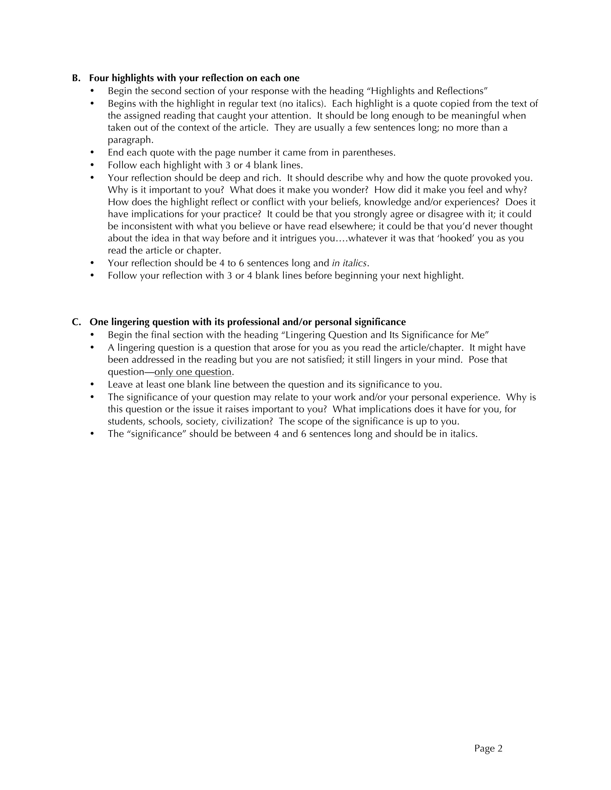 Page 2
B. Four highlights with your reflection on each one
• Begin the second section of your response with the heading “Highlights and Reflections”
• Begins with the highlight in regular text (no italics). Each highlight is a quote copied from the text of
the assigned reading that caught your attention. It should be long enough to be meaningful when
taken out of the context of the article. They are usually a few sentences long; no more than a
paragraph.
• End each quote with the page number it came from in parentheses.
• Follow each highlight with 3 or 4 blank lines.
• Your reflection should be deep and rich. It should describe why and how the quote provoked you.
Why is it important to you? What does it make you wonder? How did it make you feel and why?
How does the highlight reflect or conflict with your beliefs, knowledge and/or experiences? Does it
have implications for your practice? It could be that you strongly agree or disagree with it; it could
be inconsistent with what you believe or have read elsewhere; it could be that you’d never thought
about the idea in that way before and it intrigues you….whatever it was that ‘hooked’ you as you
read the article or chapter.
• Your reflection should be 4 to 6 sentences long and in italics.
• Follow your reflection with 3 or 4 blank lines before beginning your next highlight.
C. One lingering question with its professional and/or personal significance
• Begin the final section with the heading “Lingering Question and Its Significance for Me”
• A lingering question is a question that arose for you as you read the article/chapter. It might have
been addressed in the reading but you are not satisfied; it still lingers in your mind. Pose that
question—only one question.
• Leave at least one blank line between the question and its significance to you.
• The significance of your question may relate to your work and/or your personal experience. Why is
this question or the issue it raises important to you? What implications does it have for you, for
students, schools, society, civilization? The scope of the significance is up to you.
• The “significance” should be between 4 and 6 sentences long and should be in italics.
 