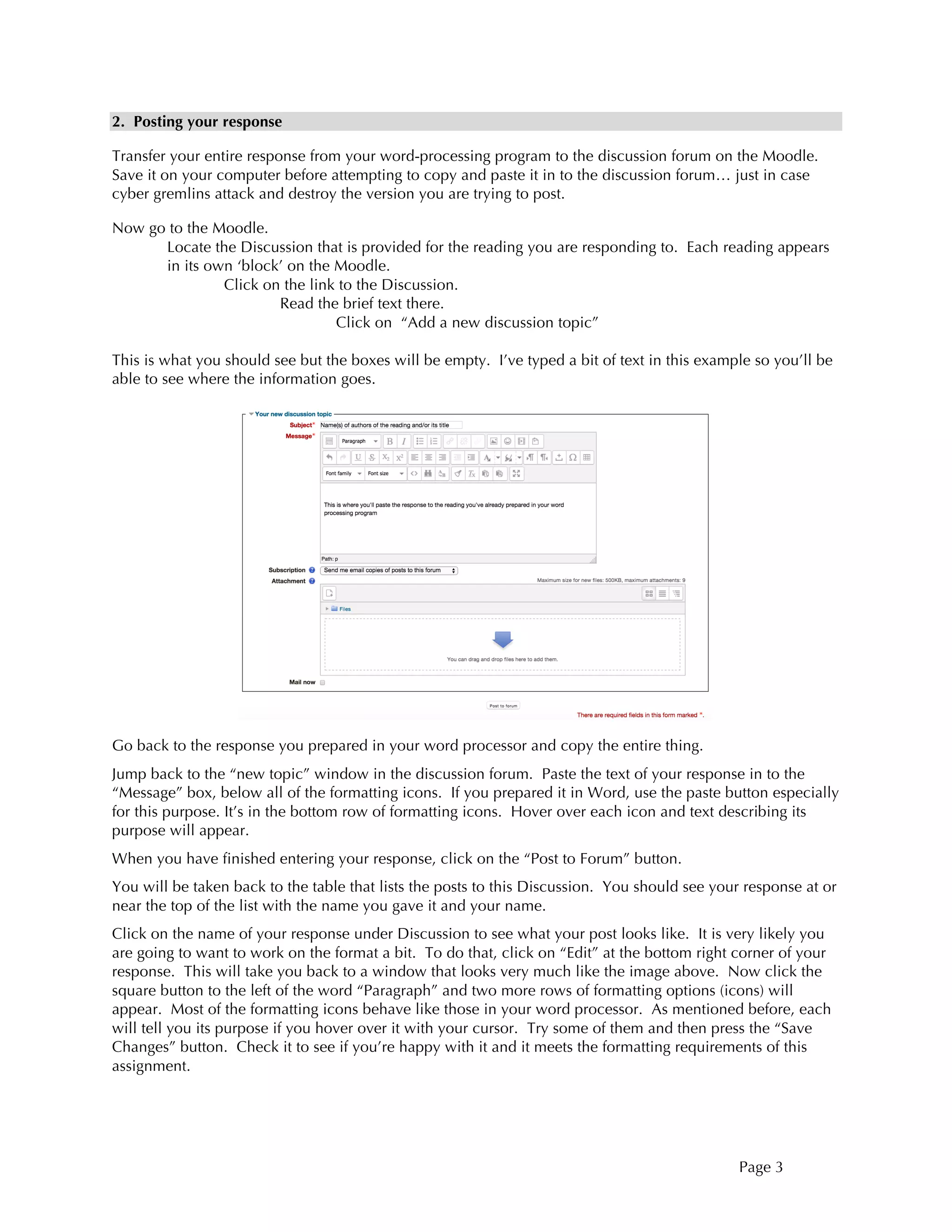 Page 3
2. Posting your response
Transfer your entire response from your word-processing program to the discussion forum on the Moodle.
Save it on your computer before attempting to copy and paste it in to the discussion forum… just in case
cyber gremlins attack and destroy the version you are trying to post.
Now go to the Moodle.
Locate the Discussion that is provided for the reading you are responding to. Each reading appears
in its own ‘block’ on the Moodle.
Click on the link to the Discussion.
Read the brief text there.
Click on “Add a new discussion topic”
This is what you should see but the boxes will be empty. I’ve typed a bit of text in this example so you’ll be
able to see where the information goes.
Go back to the response you prepared in your word processor and copy the entire thing.
Jump back to the “new topic” window in the discussion forum. Paste the text of your response in to the
“Message” box, below all of the formatting icons. If you prepared it in Word, use the paste button especially
for this purpose. It’s in the bottom row of formatting icons. Hover over each icon and text describing its
purpose will appear.
When you have finished entering your response, click on the “Post to Forum” button.
You will be taken back to the table that lists the posts to this Discussion. You should see your response at or
near the top of the list with the name you gave it and your name.
Click on the name of your response under Discussion to see what your post looks like. It is very likely you
are going to want to work on the format a bit. To do that, click on “Edit” at the bottom right corner of your
response. This will take you back to a window that looks very much like the image above. Now click the
square button to the left of the word “Paragraph” and two more rows of formatting options (icons) will
appear. Most of the formatting icons behave like those in your word processor. As mentioned before, each
will tell you its purpose if you hover over it with your cursor. Try some of them and then press the “Save
Changes” button. Check it to see if you’re happy with it and it meets the formatting requirements of this
assignment.
 