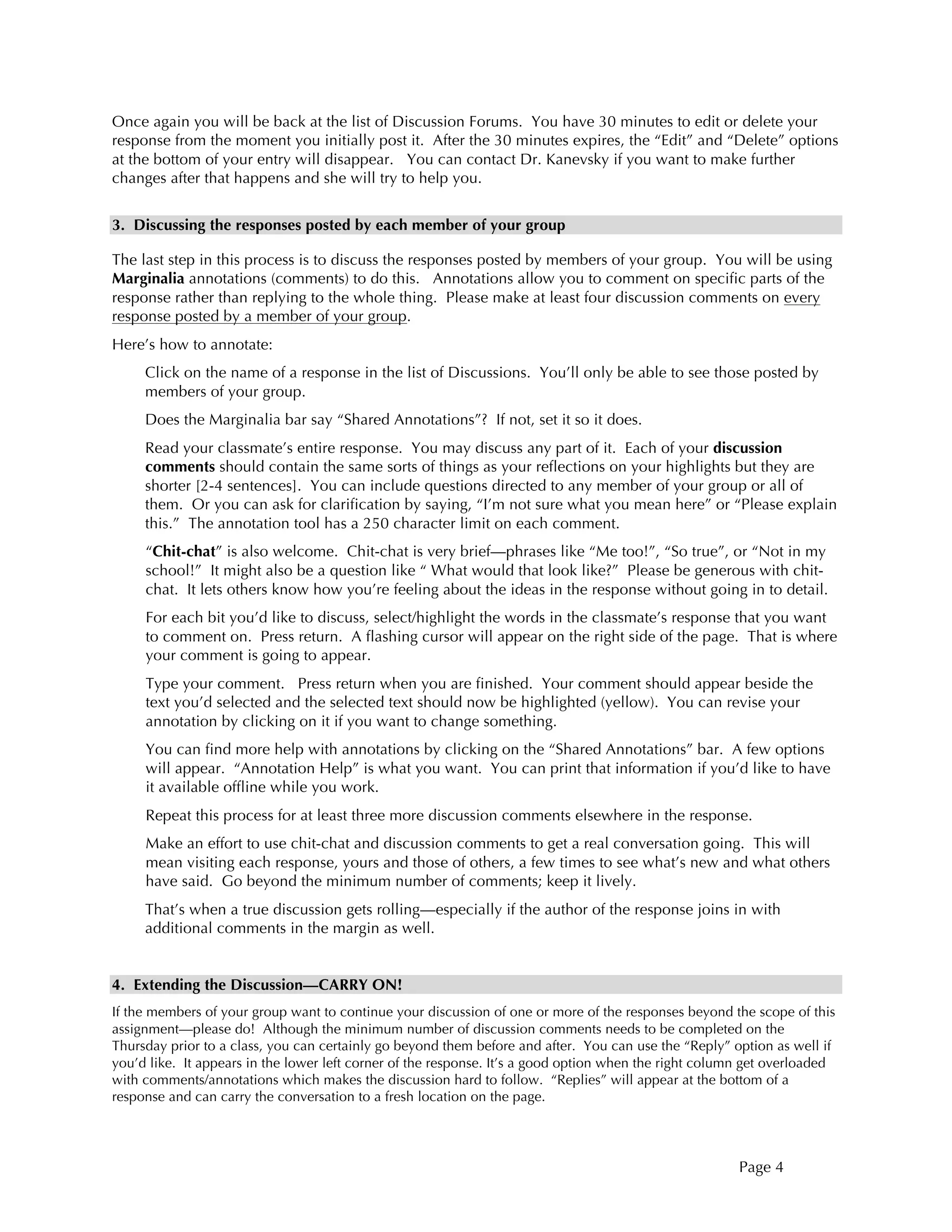 Page 4
Once again you will be back at the list of Discussion Forums. You have 30 minutes to edit or delete your
response from the moment you initially post it. After the 30 minutes expires, the “Edit” and “Delete” options
at the bottom of your entry will disappear. You can contact Dr. Kanevsky if you want to make further
changes after that happens and she will try to help you.
3. Discussing the responses posted by each member of your group
The last step in this process is to discuss the responses posted by members of your group. You will be using
Marginalia annotations (comments) to do this. Annotations allow you to comment on specific parts of the
response rather than replying to the whole thing. Please make at least four discussion comments on every
response posted by a member of your group.
Here’s how to annotate:
Click on the name of a response in the list of Discussions. You’ll only be able to see those posted by
members of your group.
Does the Marginalia bar say “Shared Annotations”? If not, set it so it does.
Read your classmate’s entire response. You may discuss any part of it. Each of your discussion
comments should contain the same sorts of things as your reflections on your highlights but they are
shorter [2-4 sentences]. You can include questions directed to any member of your group or all of
them. Or you can ask for clarification by saying, “I’m not sure what you mean here” or “Please explain
this.” The annotation tool has a 250 character limit on each comment.
“Chit-chat” is also welcome. Chit-chat is very brief—phrases like “Me too!”, “So true”, or “Not in my
school!” It might also be a question like “ What would that look like?” Please be generous with chit-
chat. It lets others know how you’re feeling about the ideas in the response without going in to detail.
For each bit you’d like to discuss, select/highlight the words in the classmate’s response that you want
to comment on. Press return. A flashing cursor will appear on the right side of the page. That is where
your comment is going to appear.
Type your comment. Press return when you are finished. Your comment should appear beside the
text you’d selected and the selected text should now be highlighted (yellow). You can revise your
annotation by clicking on it if you want to change something.
You can find more help with annotations by clicking on the “Shared Annotations” bar. A few options
will appear. “Annotation Help” is what you want. You can print that information if you’d like to have
it available offline while you work.
Repeat this process for at least three more discussion comments elsewhere in the response.
Make an effort to use chit-chat and discussion comments to get a real conversation going. This will
mean visiting each response, yours and those of others, a few times to see what’s new and what others
have said. Go beyond the minimum number of comments; keep it lively.
That’s when a true discussion gets rolling—especially if the author of the response joins in with
additional comments in the margin as well.
4. Extending the Discussion—CARRY ON!
If the members of your group want to continue your discussion of one or more of the responses beyond the scope of this
assignment—please do! Although the minimum number of discussion comments needs to be completed on the
Thursday prior to a class, you can certainly go beyond them before and after. You can use the “Reply” option as well if
you’d like. It appears in the lower left corner of the response. It’s a good option when the right column get overloaded
with comments/annotations which makes the discussion hard to follow. “Replies” will appear at the bottom of a
response and can carry the conversation to a fresh location on the page.
 