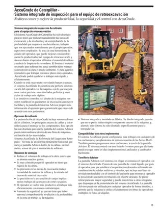 AccuGrade de Caterpillar -
Sistema integrado de inspección para el equipo de retroexcavación
Reduzca costes y mejore la productividad, la seguridad y el control con AccuGrade.

Sistema integrado de inspección AccuGrade
para el equipo de retroexcavación
El sistema AccuGrade de Caterpillar ha sido diseñado
para no tener que realizar manualmente las tareas de
excavación y de nivelación y de comprobación de la
profundidad que requieren mucho esfuerzo, trabajos
que son ejecutados normalmente por el propio operador,
o por otros empleados. Se trata de una herramienta de
guiado del operador, que puede mejorar considerable-
mente la productividad del equipo de retroexcavación y
ahorrar dinero al operador al limitar el material de relleno
y reducir la limpieza de escombros. El limitar el material
necesario para rellenar una zanja también tiene repercu-
siones positivas para el medio ambiente. Y para aquellos
operadores que trabajan con unos plazos muy ajustados,
AccuGrade podrá ayudarles a trabajar más rápido y
eficientemente.
Cuando se está excavando y nivelando bancos o zanjas,
el sistema AccuGrade le garantiza una perfecta sincroni-
zación del operador con la máquina, con lo que asegura
unos cortes precisos, unos nivelados perfectos y unos
ciclos de trabajo más rápidos.
Los intuitivos controles y el diseño de la máquina per-
miten establecer los parámetros de excavación con mayor
facilidad y la pantalla del sistema Advisor proporciona
información al operador para garantizarle que excave de
acuerdo con esos parámetros.
Opciones AccuGrade
La preinstalación de AccuGrade incluye sensores dentro           Sistema integrado e instalado en fábrica. Su diseño integrado permite
de los cilindros, los principales mazos de cables y la tor-      que no se pueda dañar ningún componente externo de la máquina, y,
nillería para el montaje de los componentes. Esta opción         además, este sistema ha sido diseñado específicamente para la
ha sido diseñada para que la pantalla del sistema Advisor        retropala Cat.
pueda intercambiarse dentro de una flota de máquinas,
                                                               Compatibilidad con otros implementos
en función de las necesidades.
                                                               El sistema AccuGrade puede configurarse para trabajar con cualquiera de
Sistema AccuGrade de Referencia del Lugar para Retro-
                                                               los cucharones y acoplamientos de retroexcavación de las Series D o E.
palas – Se trata de un sistema plenamente funcional que
                                                               También pueden programarse otros cucharones, a través de la pantalla
incluye pantalla Advisor dentro de la cabina, inclinó-
                                                               Advisor. El sistema contará con una lista de favoritos para que el cliente
metro, sensor de giro e instalación de software.
                                                               pueda escoger entre los diez implementos más utilizados y cambiarlos
Resumen de ventajas                                            fácilmente.
  Reduce el volumen de trabajo en la obra, con lo que
                                                               Tornillería Advisor
  se ahorran muchos gastos.
                                                               La pantalla Advisor es el sistema con el que se comunica el operador con
  Es muy cómodo porque el operador no tiene que
                                                               el sistema AccuGrade. Consta de una pantalla de cristal líquido que guía
  bajarse de la cabina.
                                                               al operador para que establezca los parámetros deseados utilizando una
  La precisión en las tareas de excavación reduce
                                                               combinación de señales auditivas y visuales, que incluye una línea de
  la cantidad de material de relleno y la retirada del
                                                               nivelado/profundidad con el símbolo del cucharón para mostrar al operador
  exceso de material excavado.
                                                               la posición del cucharón en relación con el corte deseado. Se puede
  La precisión en la excavación de zanjas implica
                                                               retirar para una mayor seguridad y puede transferirse a otras retropalas
  menos trabajos de acabado o de cortes sesgados.
                                                               que dispongan de la preinstalación del sistema AccuGrade. La pantalla
  El operador se vuelve más productivo al trabajar más
                                                               Advisor puede ser utilizada por cualquier operador de forma intuitiva, y
  eficientemente con menos contratiempos.
                                                               permite que la máquina se utilice eficientemente en obras de operadores
  Aumenta la seguridad, ya que no tiene que haber
                                                               múltiples en flotas de alquiler.
  personal comprobando la nivelación o la profundidad
  en la zona de trabajo de la máquina.

                                                                                                                                    11
 