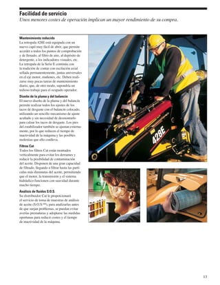 Facilidad de servicio
Unos menores costes de operación implican un mayor rendimiento de su compra.


Mantenimiento reducido
La retropala 428E está equipada con un
nuevo capó muy fácil de abrir, que permite
acceder a todos los puntos de comprobación
y de llenado, al filtro de aire, al depósito de
detergente, a los indicadores visuales, etc.
La retropala de la Serie E continúa con
la tradición de contar con oscilación axial
sellada permanentemente, juntas universales
en el eje motor, muñones, etc. Deben reali-
zarse muy pocas tareas de mantenimiento
diario, que, de otro modo, supondría un
tedioso trabajo para el ocupado operador.
Diseño de la pluma y del balancín
El nuevo diseño de la pluma y del balancín
permite realizar todos los ajustes de los
tacos de desgaste con el balancín colocado,
utilizando un sencillo mecanismo de ajuste
acuñado y sin necesidad de desmontarlo
para calzar los tacos de desgaste. Los pies
del estabilizador también se ajustan externa-
mente, por lo que reducen el tiempo de
inactividad de la máquina y las posibles
molestias que ello conlleva.
Filtros Cat
Todos los filtros Cat están montados
verticalmente para evitar los derrames y
reducir la posibilidad de contaminación
del aceite. Disponen de una gran capacidad
de filtrado, llegando a filtrar hasta las partí-
culas más diminutas del aceite, permitiendo
que el motor, la transmisión y el sistema
hidráulico funcionen con suavidad durante
mucho tiempo.
Análisis de fluidos S.O.S.
Su distribuidor Cat le proporcionará
el servicio de toma de muestras de análisis
de aceite (S.O.S.SM), para analizarlas antes
de que surjan problemas, se puedan evitar
averías prematuras y adoptarse las medidas
oportunas para reducir costes y el tiempo
de inactividad de la máquina.




                                                                               13
 