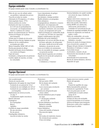 Equipo estándar
El equipo estándar puede variar. Consulte a su distribuidor Cat.

Filtro de aire seco de sellado radial,        Luces intermitentes de peligro                 Sistema hidráulico de caudal variable,
  con prefiltro e indicador de servicio       Alfombrilla de goma                              con sensor de carga y bomba de
Tracción en todas las ruedas                  Eje delantero, montaje pendular                  pistón axial
Alternador de 50 amperios y 12 voltios        Rejilla delantera con paragolpes               Espejos retrovisores exteriores (2)
Anticongelante (hasta -37°C)                  Faros delanteros                               Conector de arranque, 12V (2)
Alarma acústica de averías                    Limpiaparabrisas, delanteros y traseros        Dirección asistida, hidrostática
Cucharón retro tipo excavadora,               Indicadores: de temperatura del                Cabina ROPS con calefacción,
  de 4.243 mm de profundidad de                 refrigerante, de nivel de combustible,         antiescarcha, presurizador y
  excavación, con desplazamiento                tacómetro, horómetro, del convertidor          ventilador de recirculación de aire
  lateral y 2 palancas de control               de par y de temperatura del aceite           Cinturón de seguridad enrollable (50 mm)
Batería sin mantenimiento de 750 CCA          Tubería de llenado de combustible desde        Asiento de suspensión con funda de
Sistema de bloqueo de la pluma                  el suelo con 145 litros de capacidad           tejido o vinilo
  para transporte                             Zapatas estabilizadoras tipo garra             Filtros de combustible y de aceite
Tirante para el cilindro de elevación         Enfriador del aceite hidráulico                  de la transmisión, motor y sistema
Frenos de discos Kevlar, bañados en aceite    Indicadores: de servicio del filtro de aire,     hidráulico, roscados
Palancas de los estabilizadores                 de frenos aplicados, de refrigerante         Sistema de ayuda al arranque térmico
  accionadas por cable                          del motor, mirilla de nivel del aceite       Luces de posición y parada (2)
Motor Caterpillar 3054C DIT (67 kW)             hidráulico, de presión de aceite             Bloqueo del giro durante el transporte
Percha para prenda de abrigo                  Luces en el tablero de instrumentos            Neumáticos (2 delante y 2 atrás)
Bastidor deslizante electro-hidráulico        Llave de encendido de arranque y parada        Convertidor de par
  con sistema de bloqueo                        con posición auxiliar                        Aceleradores, manual y de pie
Capó del motor                                Puerta lateral izquierda con cerradura         Transmisión sincronizada de cuatro
Ventilador y refrigeración con protector      Argolla de elevación del cucharón de             velocidades
Cambio rápido de marchas, en todas              retroexcavación                              Neutralizador de la transmisión
  las velocidades                             Luces de trabajo                               Bocina de alarma delantera, eléctrica
                                                (2 delanteras y 2 traseras)                  Separador de agua




Equipo Opcional
El equipo opcional puede variar. Consulte a su distribuidor Cat.

Aire acondicionado                            Protectores:                                   Espejo retrovisor exterior, grande
Alarma de marcha atrás                          Del eje motriz AWD                           Puesto del operador
Implementos del equipo de carga frontal         De los dientes del cucharón                    Techo
  Cucharón de uso general de 1,0 m3                (U.G./U.M.)                                 Control de equilibro de carga
  Cucharón de usos múltiples de 1,03 m3         Luces traseras para circulación              Baliza lanzadestellos giratoria
  Cucharón de usos múltiples de 1,03 m3            por carretera                             Cinturón de seguridad de 75 mm
     con horquillas                           Sistema de refrigeración para                  Tacos de goma para uso del
Implementos de retroexcavación,                 climas cálidos                                 estabilizador en medio urbano
  ver pág. 9                                  Válvulas hidráulicas para el equipo              (juego de 4)
  Acoplamiento rápido (mecánico)                de carga                                     Balancín extensible
Batería adicional                               3ª válvula para cucharón                     Volante de dirección inclinable
Contrapesos                                        de U.G./U.M.                              Caja de herramientas en el exterior
  En el paragolpes                            Válvulas hidráulicas (auxiliares)              Sistema de bloqueo para transporte
  Básico                                        Balancín estándar                            Protectores contra actos vandálicos
  Apilables                                     Balancín extensible                          Parasol para la cabina
Cuchilla de ataque atornillable               Líneas hidráulicas
  De una sola pieza                             Líneas del martillo al balancín
  De dos piezas                                 Desconexión rápida
Guardagolpes delanteros,                      Luces
  tracción en todas las ruedas                  De la placa de matrícula, traseras
                                                De circulación por carretera
                                                8 luces de trabajo

                                                                          Especificaciones de la retropala 428E                    19
 