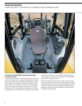 Puesto del operador
Cabina de la Serie E: Diseñada con comodidad, buena visibilidad y estilo




La cabina de la retropala 428E ha sido diseñada pensando           el operador se canse menos. Su excelente ergonomía garantiza
en el operador actual.                                             que las palancas estén al alcance del operador. Todas las cabinas
La nueva cabina de la Serie E está diseñada para hacer más fácil   poseen cristales tintados (de serie).
y cómoda la conducción y el manejo de la máquina, así como su
                                                                   Otras de las prestaciones que ofrece la cabina, como el asiento
estilo general para el exigente operador actual. El nuevo diseño
                                                                   de serie con suspensión de aire y los mandos y palancas remotos
posee cristales curvos para que el operador disponga de mayor
                                                                   del estabilizador, las amplias salidas de aire ajustables en toda la
espacio interior y de visibilidad, y la cabina es más ancha para
                                                                   cabina y los indicadores, de fácil comprensión, proporcionan al
ofrecer unas mejores prestaciones cuando se pasa de un modo
                                                                   operador un entorno de trabajo diseñado para lograr la máxima
de operación a otro. Su comodidad ha aumentado con el asiento
                                                                   comodidad y productividad.
de suspensión de aire Cat de primera categoría, que permite que




6
 