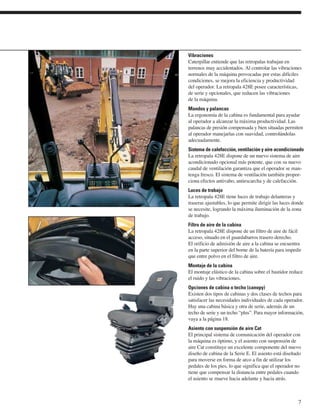 Vibraciones
Caterpillar entiende que las retropalas trabajan en
terrenos muy accidentados. Al controlar las vibraciones
normales de la máquina provocadas por estas difíciles
condiciones, se mejora la eficiencia y productividad
del operador. La retropala 428E posee características,
de serie y opcionales, que reducen las vibraciones
de la máquina.
Mandos y palancas
La ergonomía de la cabina es fundamental para ayudar
al operador a alcanzar la máxima productividad. Las
palancas de presión compensada y bien situadas permiten
al operador manejarlas con suavidad, controlándolas
adecuadamente.
Sistema de calefacción, ventilación y aire acondicionado
La retropala 428E dispone de un nuevo sistema de aire
acondicionado opcional más potente, que con su nuevo
caudal de ventilación garantiza que el operador se man-
tenga fresco. El sistema de ventilación también propor-
ciona efectos antivaho, antiescarcha y de calefacción.
Luces de trabajo
La retropala 428E tiene luces de trabajo delanteras y
traseras ajustables, lo que permite dirigir las luces donde
se necesite, logrando la máxima iluminación de la zona
de trabajo.
Filtro de aire de la cabina
La retropala 428E dispone de un filtro de aire de fácil
acceso, situado en el guardabarros trasero derecho.
El orificio de admisión de aire a la cabina se encuentra
en la parte superior del borne de la batería para impedir
que entre polvo en el filtro de aire.
Montaje de la cabina
El montaje elástico de la cabina sobre el bastidor reduce
el ruido y las vibraciones.
Opciones de cabina o techo (canopy)
Existen dos tipos de cabinas y dos clases de techos para
satisfacer las necesidades individuales de cada operador.
Hay una cabina básica y otra de serie, además de un
techo de serie y un techo “plus”. Para mayor información,
vaya a la página 18.
Asiento con suspensión de aire Cat
El principal sistema de comunicación del operador con
la máquina es óptimo, y el asiento con suspensión de
aire Cat constituye un excelente componente del nuevo
diseño de cabina de la Serie E. El asiento está diseñado
para moverse en forma de arco a fin de utilizar los
pedales de los pies, lo que significa que el operador no
tiene que compensar la distancia entre pedales cuando
el asiento se mueve hacia adelante y hacia atrás.



                                                        7
 