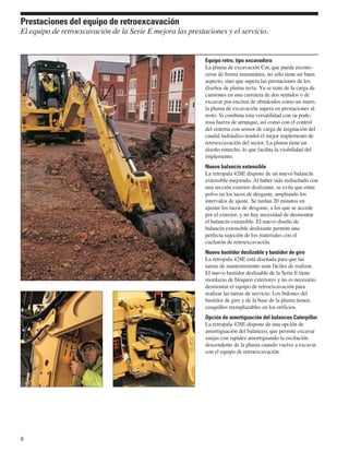 Prestaciones del equipo de retroexcavación
El equipo de retroexcavación de la Serie E mejora las prestaciones y el servicio.


                                                            Equipo retro, tipo excavadora
                                                            La pluma de excavación Cat, que puede recono-
                                                            cerse de forma instantánea, no sólo tiene un buen
                                                            aspecto, sino que supera las prestaciones de los
                                                            diseños de pluma recta. Ya se trate de la carga de
                                                            camiones en una carretera de dos sentidos o de
                                                            excavar por encima de obstáculos como un muro,
                                                            la pluma de excavación supera en prestaciones al
                                                            resto. Si combina esta versatilidad con su pode-
                                                            rosa fuerza de arranque, así como con el control
                                                            del sistema con sensor de carga de asignación del
                                                            caudal hidráulico tendrá el mejor implemento de
                                                            retroexcavación del sector. La pluma tiene un
                                                            diseño estrecho, lo que facilita la visibilidad del
                                                            implemento.
                                                            Nuevo balancín extensible
                                                            La retropala 428E dispone de un nuevo balancín
                                                            extensible mejorado. Al haber sido rediseñado con
                                                            una sección exterior deslizante, se evita que entre
                                                            polvo en los tacos de desgaste, ampliando los
                                                            intervalos de ajuste. Se tardan 20 minutos en
                                                            ajustar los tacos de desgaste, a los que se accede
                                                            por el exterior, y no hay necesidad de desmontar
                                                            el balancín extensible. El nuevo diseño de
                                                            balancín extensible deslizante permite una
                                                            perfecta sujeción de los materiales con el
                                                            cucharón de retroexcavación.
                                                            Nuevo bastidor deslizable y bastidor de giro
                                                            La retropala 428E está diseñada para que las
                                                            tareas de mantenimiento sean fáciles de realizar.
                                                            El nuevo bastidor deslizable de la Serie E tiene
                                                            mordazas de bloqueo exteriores y no es necesario
                                                            desmontar el equipo de retroexcavación para
                                                            realizar las tareas de servicio. Los bulones del
                                                            bastidor de giro y de la base de la pluma tienen
                                                            casquillos reemplazables en los orificios.
                                                            Opción de amortiguación del balanceo Caterpillar
                                                            La retropala 428E dispone de una opción de
                                                            amortiguación del balanceo, que permite excavar
                                                            zanjas con rapidez amortiguando la oscilación
                                                            descendente de la pluma cuando vuelve a excavar
                                                            con el equipo de retroexcavación.




8
 