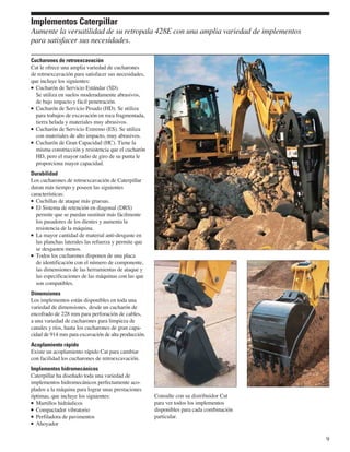 Implementos Caterpillar
Aumente la versatilidad de su retropala 428E con una amplia variedad de implementos
para satisfacer sus necesidades.

Cucharones de retroexcavación
Cat le ofrece una amplia variedad de cucharones
de retroexcavación para satisfacer sus necesidades,
que incluye los siguientes:
  Cucharón de Servicio Estándar (SD).
  Se utiliza en suelos moderadamente abrasivos,
  de bajo impacto y fácil penetración.
  Cucharón de Servicio Pesado (HD). Se utiliza
  para trabajos de excavación en roca fragmentada,
  tierra helada y materiales muy abrasivos.
  Cucharón de Servicio Extremo (ES). Se utiliza
  con materiales de alto impacto, muy abrasivos.
  Cucharón de Gran Capacidad (HC). Tiene la
  misma construcción y resistencia que el cucharón
  HD, pero el mayor radio de giro de su punta le
  proporciona mayor capacidad.
Durabilidad
Los cucharones de retroexcavación de Caterpillar
duran más tiempo y poseen las siguientes
características:
  Cuchillas de ataque más gruesas.
  El Sistema de retención en diagonal (DRS)
  permite que se puedan sustituir más fácilmente
  los pasadores de los dientes y aumenta la
  resistencia de la máquina.
  La mayor cantidad de material anti-desgaste en
  las planchas laterales las refuerza y permite que
  se desgasten menos.
  Todos los cucharones disponen de una placa
  de identificación con el número de componente,
  las dimensiones de las herramientas de ataque y
  las especificaciones de las máquinas con las que
  son compatibles.
Dimensiones
Los implementos están disponibles en toda una
variedad de dimensiones, desde un cucharón de
encofrado de 228 mm para perforación de cables,
a una variedad de cucharones para limpieza de
canales y ríos, hasta los cucharones de gran capa-
cidad de 914 mm para excavación de alta producción.
Acoplamiento rápido
Existe un acoplamiento rápido Cat para cambiar
con facilidad los cucharones de retroexcavación.
Implementos hidromecánicos
Caterpillar ha diseñado toda una variedad de
implementos hidromecánicos perfectamente aco-
plados a la máquina para lograr unas prestaciones
óptimas, que incluye los siguientes:                  Consulte con su distribuidor Cat
  Martillos hidráulicos                               para ver todos los implementos
  Compactador vibratorio                              disponibles para cada combinación
  Perfiladora de pavimentos                           particular.
  Ahoyador

                                                                                          9
 