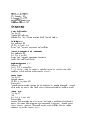 MICHAEL C. SMITH
1016 Spinnaker Way
Melbourne, FL 32935
mcsmith5645@yahoo.com
Cell Phone 321-265-1872
Experience
Market Refrigeration
Palm Bay, FL
February 2015 to Present
Soldering, Pipe Fitter, Mitering armaflex, Install Cam lock walk-ins
D&H Magic Air
West Melbourne, FL
July 2014 to October 2014
Service Tech, Preventive Maintenance and Installation
Climatic Refrigeration & Air Conditioning
West Melbourne, FL
April 2014 to June 2014
Service Tech, Preventive Maintenance, Installation
Installed Cam Lock Walk-in Coolers
Red Barn Handyman (PT)
Melbourne, FL
October 2012 to January 2013
Drywall, flooring, ceiling fan installation, medallion installation, plumbing, coach light
installation on both residential and commercial properties.
Dunkin Donuts
Palm Bay, FL
Assistant Manager
July 2010 to November 2011
Responsibilities
Provided customer service, Assigned four (4) employees their specific duties daily. Enforced
safety, health, and security rules. Hired, trained, and evaluated employees and kept records.
Golden Corral
Palm Bay, FL
Cook
April 2010 to October 2010
Responsibilities
Inspected food preparation and serving areas. Carved meat or boned fish or fowl, Cook in
quantity. Determined food or beverage costs, determined food portions, Followed recipes,
resolved customer complaints, Maintained records, reports, and files. Operated cooking
equipment and provided customer service
 