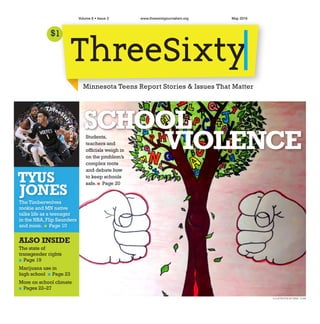 $1
May 2016Volume 6 • Issue 3 www.threesixtyjournalism.org
ILLUSTRATION BY MINA YUAN
Minnesota Teens Report Stories & Issues That Matter
TYUS
JONES
The Timberwolves
rookie and MN native
talks life as a teenager
in the NBA,Flip Saunders
and more. n Page 10
ThreeSi
xtyFocuson . . 
.
Students,
teachers and
officials weigh in
on the problem’s
complex roots
and debate how
to keep schools
safe.n Page 20
SCHOOL
VIOLENCE
ALSO INSIDE
The state of
transgender rights
n Page 19
Marijuana use in
high school n Page 23
More on school climate
n Pages 22–27
 
