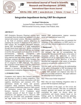 @ IJTSRD | Available Online @ www.ijtsrd.com
ISSN No: 2456
International
Research
Integration impediment during ERP Development
Assistant Professor
VBS Purvanchal University
ABSTRACT
ERP (Enterprise Resource Planning) systems have
increasingly been developed and integrated with other
internal and external systems. This paper contributes
to the field of enterprise systems integration by
clarifying the concept of integration in the conte
ERP systems. We investigated integration obstacles
during ERP development in 5 large organizations
through theme-based interviews. Besides considering
integration as purely technical challenge, our findings
reveal the other perspectives of integratio
environmental, technical, managerial, and
organizational integration obstacles were identified
from empirical data and further mapped with 13 ERP
challenge categories derived from the literature. Our
findings reveal that integration barriers
all 13 categories of ERP challenges. This indicates
that integration should not be a separate project from
ERP development. Identifying the integration
obstacles is necessary for practitioners to develop
counteractions to enterprise integration problems.
1. INTRODUCTION
Companies must improve their business procedures
and processes in order to remain competitive. They
must also share their in-house information with their
suppliers, distributors, and customers [27]. This
information should be timely and accur
Companies adopt Enterprise Resource Planning
(ERP) systems to fulfill these objectives. ERP systems
are information systems that integrate different
business functions [5,11]. Companies spend
significant amounts of their IT budget in ERP
installations and upgrades [10,11]. However, ERP
projects are associated with considerable problems
and high failure rates [19,33]. Besides technical
@ IJTSRD | Available Online @ www.ijtsrd.com | Volume – 2 | Issue – 3 | Mar-Apr 2018
ISSN No: 2456 - 6470 | www.ijtsrd.com | Volume
International Journal of Trend in Scientific
Research and Development (IJTSRD)
International Open Access Journal
Integration impediment during ERP Development
Jaychand Vishwakarma
Assistant Professor, Information Technology, UNSIET
Purvanchal University, Jaunpur, Uttar Pradesh, India
ERP (Enterprise Resource Planning) systems have
increasingly been developed and integrated with other
internal and external systems. This paper contributes
to the field of enterprise systems integration by
clarifying the concept of integration in the context of
ERP systems. We investigated integration obstacles
during ERP development in 5 large organizations
based interviews. Besides considering
integration as purely technical challenge, our findings
reveal the other perspectives of integration. In total 31
environmental, technical, managerial, and
organizational integration obstacles were identified
from empirical data and further mapped with 13 ERP
challenge categories derived from the literature. Our
findings reveal that integration barriers are related to
all 13 categories of ERP challenges. This indicates
that integration should not be a separate project from
ERP development. Identifying the integration
obstacles is necessary for practitioners to develop
tion problems.
Companies must improve their business procedures
and processes in order to remain competitive. They
house information with their
suppliers, distributors, and customers [27]. This
information should be timely and accurate.
Companies adopt Enterprise Resource Planning
(ERP) systems to fulfill these objectives. ERP systems
are information systems that integrate different
business functions [5,11]. Companies spend
significant amounts of their IT budget in ERP
and upgrades [10,11]. However, ERP
projects are associated with considerable problems
and high failure rates [19,33]. Besides technical
aspects, ERP implementation imposes numerous
social and organizational issues [10].
Implementing an ERP system does not guarantee the
integration of the organization, as ERPs need to co
exist with other enterprise applications and systems
2. Background
ERP systems are configurable Information System
(IS) packages that aid in accomplishing the
business[39]. Mainstream ERP studies in the realm of
integration address the approaches to achieve
integration [25,26] or implementing ERP as a way to
achieve integration [16,18] However, it has been
identified that integration in the context of enterprise
systems is surrounded by confusion [6,17,25].
With this study, we aim to increase the understanding
of the nature of integration in ERP development that
is often overlooked in research. To achieve this, we
employ both literature and empirical data from 52
interviews in 5 large enterprises. This paper addresses
the following research questions:
RQ1: What issues hinder integration?
RQ2: How do issues hindering integration relate to
general ERP development challenges?
In the remainder of this paper, we first review the
literature for this research. After that, we explain the
research approach and present the res
concluding the paper, we discuss about our
contributions and lessons learned based on the
findings goals by facilitating real
production, and customer response [20,32]. They
Apr 2018 Page: 2432
6470 | www.ijtsrd.com | Volume - 2 | Issue – 3
Scientific
(IJTSRD)
International Open Access Journal
Integration impediment during ERP Development
aspects, ERP implementation imposes numerous
social and organizational issues [10].
Implementing an ERP system does not guarantee the
integration of the organization, as ERPs need to co-
exist with other enterprise applications and systems.
ERP systems are configurable Information System
(IS) packages that aid in accomplishing the
[39]. Mainstream ERP studies in the realm of
integration address the approaches to achieve
n [25,26] or implementing ERP as a way to
achieve integration [16,18] However, it has been
identified that integration in the context of enterprise
systems is surrounded by confusion [6,17,25].
With this study, we aim to increase the understanding
nature of integration in ERP development that
is often overlooked in research. To achieve this, we
employ both literature and empirical data from 52
interviews in 5 large enterprises. This paper addresses
the following research questions:
hinder integration?
RQ2: How do issues hindering integration relate to
general ERP development challenges?
In the remainder of this paper, we first review the
literature for this research. After that, we explain the
research approach and present the results. Before
concluding the paper, we discuss about our
s learned based on the
goals by facilitating real-time planning,
production, and customer response [20,32]. They
 