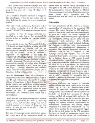 International Journal of Trend in Scientific Research and Development (IJTSRD) ISSN: 2456-6470
@ IJTSRD | Available Online @ www.ijtsrd.com | Volume – 2 | Issue – 3 | Mar-Apr 2018 Page: 2441
“You should assure them that changes that have
come up with integration does not mean that you are
going to lose your job” –Case D, Head of IT
department
Case C also faced personnel resistance to change and
their unwillingness to take the new system into use
when deploying the system to a new geographical
location:
“They didn’t really want to have that system […] or
even willing to develop it to fit their needs in
general.” –Case C, Client organization representative
In addition, in Case A, change resistance was
identified as a major barrier that terminated the
attempts trying to simplify the complex systems
landscape:
“System-specific groups have been established there
[…] they do not have the desire to make this (ERP
system landscape) any simpler. And all the
external players who enter this field, are excluded in
one way or another.” –Case A, Business-IT
Negotiator The importance of the need for
comprehensive training programs were considered
essential when trying to mitigate the change resistance
caused by integration. The interviewee from Case A
mentioned the necessity of training when deploying
new systems, considering it as a “major part of the
ERP project”. Similarly, integration with customers
created a need for training due to the changed roles of
the persons dealing with customers.
Lack of collaboration made the coordination of
integration activities more difficult in various ways. In
Case D, lack of teamwork was said to be a major
inhibitor of integration. In Case A, despite the fact
that the business units had different strategic interests,
the representative of Sales noted that the services
needed from the ERP system can still be the same.
Because of lack of cooperation, duplicate
development was sometimes done, which led to
increased costs:
“Better tools for sales prediction may be an essential
development requirement for both of these big
business areas, and still these things may not be
handled together. [...] Instead of doing one joint
project, we may do two in parallel.” –Case A,
representative of Sales
The lack of inter-departmental cooperation caused
that certain parts of the organization could not
benefits from the services already developed in the
other parts of the ERP system. Similarly in Case E,
the communication between branches in different
cities was considered as limited. Using improper tools
added manual work, suggesting that the
communication was not carried out in the desirable
manner.
5. Discussion
The main contribution of this study is to increase
understanding of integration in the context of ERP
systems. The current literature on ERP challenges
mainly focuses on the challenges encountered during
the main ERP project and mostly highlight the
technical issues when interfacing with legacy systems
[2], incompatible existing systems [30], and data
management and conversion [36]. Besides
considering integration as purely technical challenge,
our findings reveal the other (environmental,
managerial and organizational) perspectives of
integration. The identified integration obstacles are
interrelated with all the 13 categories of ERP
challenges derived from literature. This shows that
integration should not be viewed as a separate task
that is finished during an ERP project. Instead,
integration is tightly coupled with ERP development
and it is a continuous effort requiring attention during
the entire life cycle of the system. We found some
integration obstacles that have not been widely
covered in the ERP literature before, such as political
sanctions, management of product licenses, lack of
measurements for integration projects, discovering a
way to satisfy customers by integration, lack of
previous experience on integration projects and lack
of company-wide policies for integration.
Integration challenges and barriers in enterprise
application integration and in e-government have been
studied, e.g. in [21,23,37]. Themistocleus (2004)
identified 12 application integration barriers. Our
findings can be considered as an extension of this list.
Similarly, we found that resistance to change,
training, and lack of technical skills as barriers for
integration. However, we did not see the costs as a
major barrier. Another study about critical factors of
adopting EAI revealed technical, organizational and
environmental dimensions that majorly impact
integration in a health care environment [21]. The
authors found out that the top management support
did not have a high impact on the EAI integration.
We, however, found top management support as a
critical barrier in three of our case organizations in
 