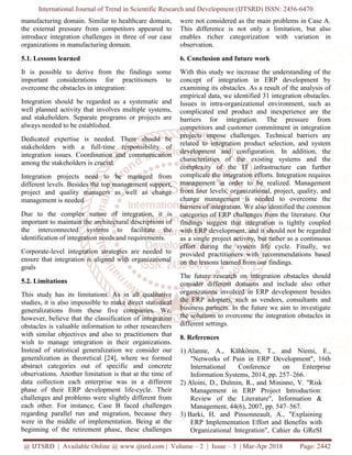 International Journal of Trend in Scientific Research and Development (IJTSRD) ISSN: 2456-6470
@ IJTSRD | Available Online @ www.ijtsrd.com | Volume – 2 | Issue – 3 | Mar-Apr 2018 Page: 2442
manufacturing domain. Similar to healthcare domain,
the external pressure from competitors appeared to
introduce integration challenges in three of our case
organizations in manufacturing domain.
5.1. Lessons learned
It is possible to derive from the findings some
important considerations for practitioners to
overcome the obstacles in integration:
Integration should be regarded as a systematic and
well planned activity that involves multiple systems,
and stakeholders. Separate programs or projects are
always needed to be established.
Dedicated expertise is needed. There should be
stakeholders with a full-time responsibility of
integration issues. Coordination and communication
among the stakeholders is crucial.
Integration projects need to be managed from
different levels. Besides the top management support,
project and quality managers as well as change
management is needed
Due to the complex nature of integration, it is
important to maintain the architectural descriptions of
the interconnected systems to facilitate the
identification of integration needs and requirements.
Corporate-level integration strategies are needed to
ensure that integration is aligned with organizational
goals
5.2. Limitations
This study has its limitations. As in all qualitative
studies, it is also impossible to make direct statistical
generalizations from these five companies. We,
however, believe that the classification of integration
obstacles is valuable information to other researchers
with similar objectives and also to practitioners that
wish to manage integration in their organizations.
Instead of statistical generalization we consider our
generalization as theoretical [24], where we formed
abstract categories out of specific and concrete
observations. Another limitation is that at the time of
data collection each enterprise was in a different
phase of their ERP development life-cycle. Their
challenges and problems were slightly different from
each other. For instance, Case B faced challenges
regarding parallel run and migration, because they
were in the middle of implementation. Being at the
beginning of the retirement phase, these challenges
were not considered as the main problems in Case A.
This difference is not only a limitation, but also
enables richer categorization with variation in
observation.
6. Conclusion and future work
With this study we increase the understanding of the
concept of integration in ERP development by
examining its obstacles. As a result of the analysis of
empirical data, we identified 31 integration obstacles.
Issues in intra-organizational environment, such as
complicated end product and inexperience are the
barriers for integration. The pressure from
competitors and customer commitment in integration
projects impose challenges. Technical barriers are
related to integration product selection, and system
development and configuration. In addition, the
characteristics of the existing systems and the
complexity of the IT infrastructure can further
complicate the integration efforts. Integration requires
management in order to be realized. Management
from four levels, organizational, project, quality, and
change management is needed to overcome the
barriers of integration. We also identified the common
categories of ERP challenges from the literature. Our
findings suggest that integration is tightly coupled
with ERP development, and it should not be regarded
as a single project activity, but rather as a continuous
effort during the system life cycle. Finally, we
provided practitioners with recommendations based
on the lessons learned from our findings.
The future research on integration obstacles should
consider different domains and include also other
organizations involved in ERP development besides
the ERP adopters, such as vendors, consultants and
business partners. In the future we aim to investigate
the solutions to overcome the integration obstacles in
different settings.
8. References
1) Alanne, A., Kähkönen, T., and Niemi, E.,
"Networks of Pain in ERP Development", 16th
International Conference on Enterprise
Information Systems, 2014, pp. 257–266.
2) Aloini, D., Dulmin, R., and Mininno, V. "Risk
Management in ERP Project Introduction:
Review of the Literature", Information &
Management, 44(6), 2007, pp. 547–567.
3) Barki, H. and Pinsonneault, A., "Explaining
ERP Implementation Effort and Benefits with
Organizational Integration", Cahier du GReSI
 