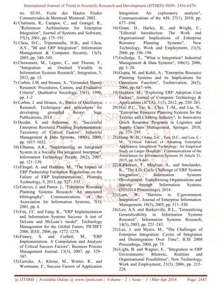 International Journal of Trend in Scientific Research and Development (IJTSRD) ISSN: 2456-6470
@ IJTSRD | Available Online @ www.ijtsrd.com | Volume – 2 | Issue – 3 | Mar-Apr 2018 Page: 2443
no. 02-01, Ecole des Hautes Etudes
Commerciales de Montreal, Montreal. 2002.
4) Chalmeta, R., Campos, C., and Grangel, R.,
"References Architectures for Enterprise
Integration", Journal of Systems and Software,
57(3), 2001, pp. 175–191.
5) Chou, D.C., Tripuramallu, H.B., and Chou,
A.Y., "BI and ERP Integration", Information
Management & Computer Security, 13(5),
2005, pp. 340–349.
6) Chowanetz, M., Legner, C., and Thiesse, F.,
"Integration: an Omitted Variable in
Information Systems Research", Integration, 5,
2012, pp. 15.
7) Corbin, J.M. and Strauss, A., "Grounded Theory
Research: Procedures, Canons, and Evaluative
Criteria", Qualitative Sociology, 13(1), 1990,
pp. 3–2
8) Corbin, J. and Strauss, A., Basics of Qualitative
Research: Techniques and procedures for
developing grounded theory. Sage
Publications, 2014.
9) Dezdar, S. and Sulaiman, A., "Successful
Enterprise Resource Planning Implementation:
Taxonomy of Critical Factors", Industrial
Management & Data Systems, 109(8), 2009,
pp. 1037–1052.
10) Elbanna, A.R., "Implementing an Integrated
System in a Socially Dis-
integrated Interprise",
Information Technology People, 20(2), 2007,
pp. 121–139.
11) Elragal, A. and Haddara, M., "The Impact of
ERP Partnership Formation Regulations on the
Failure of ERP Implementations", Procedia
Technology, 9, 2013, pp. 527– 535.
12) Esteves, J. and Pastor, J., "Enterprise Resource
Planning Systems Research: An annotated
bibliography", Communications of the
Association for Information Systems, 7(1),
2001, pp. 8.
13) Fan, J.C. and Fang, K., "ERP Implementation
and Information Systems Success: A test of
DeLone and McLean’s model", Technology
Management for the Global Future, PICMET
2006, IEEE, 2006, pp. 1272–1278.
14) Finney, S. and Corbett, M., "ERP
Implementation: A Compilation and Analysis
of Critical Success Factors", Business Process
Management Journal, 13(3), 2007, pp. 329–
347.
15) Gericke, A., Klesse, M., Winter, R., and
Wortmann, F., Success Factors of Application
Integration: An exploratory analysis",
Communications of the AIS, 27(1), 2010, pp.
677– 694.
16) Grant, D., Harley, B., and Wright, C.,
"Editorial Introduction: The Work and
Organisational Implications of Enterprise
Resource Planning Systems", New
Technology, Work and Employment, 21(3),
2006, pp. 196–198.
17) Gulledge, T., "What is Integration? Industrial
Management & Data Systems", 106(1), 2006,
pp. 5–20.
18) Gupta, M. and Kohli, A., "Enterprise Resource
Planning Systems and its Implications for
Operations Function", Technovation, 26(5),
2006, pp. 687–696.
19) Haddara, M., "Exploring ERP Adoption Cost
Factors", Journal of Computer Technology &
Applications (JCTA), 3 (3), 2012, pp. 250–261.
20) Hui, P.C., Tse, K., Choi, T.-M., and Liu, N.,
"Enterprise Resource Planning Systems for the
Textiles and Clothing Industry", In Innovative
Quick Response Programs in Logistics and
Supply Chain Management, Springer, 2010,
pp. 279–295.
21) Hung, W.-H., Chang, I.-C., Yen, D.C., and Lee, C.-
M., "Critical Factors of Adopting Enterprise
Application Integration Technology: An Empirical
Study on Larger Hospitals", Communications of the
Association for Information Systems 36 Article 31,
2015, pp. 619–641.
22) Kähkönen, T., Maglyas, A., and Smolander,
K., "The Life Cycle Challenge of ERP System
Integration", Information Systems
Development: Transforming Organisations and
Society through Information Systems
(ISD2014 Proceedings), 2014.
23) Lam, W., "Barriers to E-
government
Integration", Journal of Enterprise Information
Management, 18(5), 2005, pp. 511–530.
24) Lee, A.S. and Baskerville, R.L., "Generalizing
Generalizability in Information Systems
Research". Information Systems Research,
14(3), 2003, pp. 221–243.
25) Lee, J. and Myers, M., "The Challenges of
Enterprise Integration: Cycles of Integration
and Disintegration Over Time", ICIS 2004
Proceedings, 2004, pp. 75.
26) Light, B. and Wagner, E., "Integration in ERP
Environments: Rhetoric, Realities and
Organisational Possibilities", New Technology,
Work and Employment, 21(3), 2006, pp. 215–
228.
 