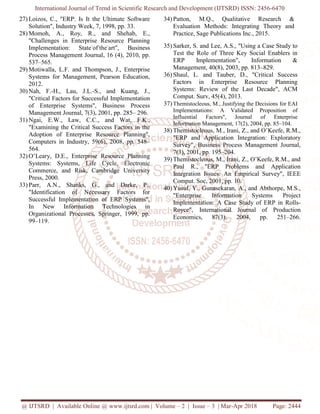 International Journal of Trend in Scientific Research and Development (IJTSRD) ISSN: 2456-6470
@ IJTSRD | Available Online @ www.ijtsrd.com | Volume – 2 | Issue – 3 | Mar-Apr 2018 Page: 2444
27) Loizos, C., "ERP: Is It the Ultimate Software
Solution", Industry Week, 7, 1998, pp. 33.
28) Momoh, A., Roy, R., and Shehab, E.,
"Challenges in Enterprise Resource Planning
Implementation: State-
of-
the-
art", Business
Process Management Journal, 16 (4), 2010, pp.
537–565.
29) Motiwalla, L.F. and Thompson, J., Enterprise
Systems for Management, Pearson Education,
2012.
30) Nah, F.-H., Lau, J.L.-S., and Kuang, J.,
"Critical Factors for Successful Implementation
of Enterprise Systems", Business Process
Management Journal, 7(3), 2001, pp. 285– 296.
31) Ngai, E.W., Law, C.C., and Wat, F.K.,
"Examining the Critical Success Factors in the
Adoption of Enterprise Resource Planning",
Computers in Industry, 59(6), 2008, pp. 548–
564.
32) O’Leary, D.E., Enterprise Resource Planning
Systems: Systems, Life Cycle, Electronic
Commerce, and Risk, Cambridge University
Press, 2000.
33) Parr, A.N., Shanks, G., and Darke, P.,
"Identification of Necessary Factors for
Successful Implementation of ERP Systems",
In New Information Technologies in
Organizational Processes, Springer, 1999, pp.
99–119.
34) Patton, M.Q., Qualitative Research &
Evaluation Methods: Integrating Theory and
Practice, Sage Publications Inc., 2015.
35) Sarker, S. and Lee, A.S., "Using a Case Study to
Test the Role of Three Key Social Enablers in
ERP Implementation", Information &
Management, 40(8), 2003, pp. 813–829.
36) Shaul, L. and Tauber, D., "Critical Success
Factors in Enterprise Resource Planning
Systems: Review of the Last Decade", ACM
Comput. Surv, 45(4), 2013.
37) Themistocleous, M., Justifying the Decisions for EAI
Implementations: A Validated Proposition of
Influential Factors", Journal of Enterprise
Information Management, 17(2), 2004, pp. 85–104.
38) Themistocleous, M., Irani, Z., and O’Keefe, R.M.,
"ERP and Application Integration: Exploratory
Survey", Business Process Management Journal,
7(3), 2001, pp. 195–204.
39) Themistocleous, M., Irani, Z., O’Keefe, R.M., and
Paul R., "ERP Problems and Application
Integration Issues: An Empirical Survey", IEEE
Comput. Soc, 2001, pp. 10.
40) Yusuf, Y., Gunasekaran, A., and Abthorpe, M.S.,
"Enterprise Information Systems Project
Implementation: A Case Study of ERP in Rolls-
Royce", International Journal of Production
Economics, 87(3), 2004, pp. 251–266.
 