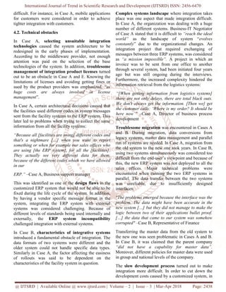 International Journal of Trend in Scientific Research and Development (IJTSRD) ISSN: 2456-6470
@ IJTSRD | Available Online @ www.ijtsrd.com | Volume – 2 | Issue – 3 | Mar-Apr 2018 Page: 2438
difficult. For instance, in Case A, mobile applications
for customers were considered in order to achieve
tighter integration with customers.
4.2. Technical obstacles
In Case A, selecting unsuitable integration
technologies caused the system architecture to be
redesigned in the early phases of implementation.
According to the middleware provider, not enough
attention was paid on the selection of the base
technologies of the system. In addition, troublesome
management of integration product licenses turned
out to be an obstacle in Case A and E. Knowing the
limitations of licenses and avoiding getting fines or
sued by the product providers was emphasized, “as
huge costs are always involved in license
management”.
In Case A, certain architectural decisions caused that
the facilities used different codes in system messages
sent from the facility systems to the ERP system. This
later led to problems when trying to collect the same
information from all the facility systems:
“Because all [facilities are using] different codes and
that's a nightmare […] when you want to report
something or when for example our sales offices who
are using [the ERP system], for all the [facilities].
They actually see very different data for them,
because of the different codes which we have allowed
in our
ERP.” –Case A, Business support manager
This was identified as one of the design flaws in the
customized ERP system that would not be able to be
fixed during the life cycle of the system. In addition,
by having a vendor specific message format in the
system, integrating the ERP system with external
systems was considered challenging. Because of
different levels of standards being used internally and
externally, the ERP system incompatibility
challenged integration with external systems.
In Case B, characteristics of integrative systems
introduced a fundamental obstacle of integration. The
data formats of two systems were different and the
older system could not handle specific data types.
Similarly in Case A, the factor affecting the easiness
of rollouts was said to be dependent on the
characteristics of the facility system in question.
Complex systems landscape where integration takes
place was one aspect that made integration difficult.
In Case A, the organization was dealing with a huge
number of different systems. Business-IT Negotiator
of Case A stated that it is difficult to “reach the ideal
world” as the landscape of system “evolves
constantly” due to the organizational changes. An
integration project that required exchanging of
messages between three ERP systems, was considered
as “a mission impossible”. A project in which an
invoice was to be sent from one office to another
through several system, had been initiated four years
ago but was still ongoing during the interviews.
Furthermore, the increased complexity hindered the
information retrieval from the logistics systems:
“[When getting information from logistics systems]
there are not only delays, there are total black outs.
We don't always get the information. [Then we] get
the customer calls: ‘Where is my order? It should be
here now’” –Case A, Director of business process
development
Troublesome migration was encountered in Cases A
and B. During migration, data conversions from
legacy systems, master data management and parallel
run of systems are needed. In Case A, migration from
the old system to the new one took years. In Case B,
using two systems simultaneously was considered too
difficult from the end-user’s viewpoint and because of
this, the new ERP system was not deployed to all the
sales offices. Major technical problems were
encountered when running the two ERP systems in
parallel. The data transfer between the two systems
was unreliable, due to insufficiently designed
interfaces:
"The problems emerged because the interface was the
problem. The data might have been accurate in the
new system […] but they did not manage to make the
logic between two of their applications bullet proof.
[…] the data that came to our system was somehow
corrupted" –Case B, Representative of Finance
Transferring the master data from the old system to
the new one was seen problematic in Cases A and B.
In Case B, it was claimed that the parent company
“did not have a capability for master data”.
Moreover, different policies for master data were used
in group and national levels of the company.
The slow development process turned out to make
integration more difficult. In order to cut down the
development costs caused by a customized system, in
 