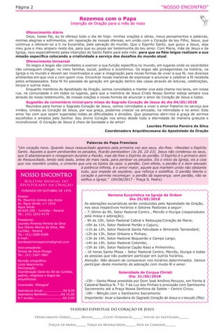 “NOSSO ENCONTRO”Página 2
Rezemos com o Papa
Intenção de Oração para o mês de maio
TESOURO ESPIRITUAL DO CORAÇÃO DE JESUS
Oferecimento Diário_______ Missas_______ Culto Dominical_______ Visitas ao Santíssimo_______
Terços de Maria_______ Terço da Misericórdia_______ Atos de Caridade_______
Oferecimento diário
Deus, nosso Pai, eu te ofereço todo o dia de hoje: minhas orações e obras, meus pensamentos e palavras,
minhas alegrias e sofrimentos, em reparação de nossas ofensas, em união com o Coração de teu Filho, Jesus, que
continua a oferecer-se a ti na Eucaristia, pela salvação do mundo. Que o Espirito Santo, que guiou a Jesus, seja
meu guia e meu amparo neste dia, para que eu possa ser testemunha do teu amor. Com Maria, mãe de Jesus e da
Igreja, rezo especialmente pelas intenções do Santo Padre para este mês: para que os fiéis leigos realizem a sua
missão específica colocando a criatividade a serviço dos desafios do mundo atual.
Oferecimento Universal
Os leigos e leigas são convidados a exercer a sua função específica no mundo, em lugares onde os sacerdotes
não conseguem chegar, no meio familiar, social, político e econômico. Os leigos são protagonistas na história, na
Igreja e no mundo e devem ser incentivados a usar a imaginação para novas formas de viver a sua fé, nos diversos
ambientes em que vive e com quem vive. Encontrar novas maneiras de expressar e anunciar e celebrar a fé recebida
pelos antepassados. Esta fé foi passada de geração em geração dentro das casas através de leituras, celebrações,
terços e outros mais.
Enquanto membros do Apostolado da Oração, somos convidados a manter viva esta chama nos lares, em nossa
rua, na comunidade e em todos os lugares, para que a memória de Jesus Cristo Nosso Senhor esteja sempre viva
através do nosso testemunho, de nossas orações e novas formas de anunciar o amor do Coração de Jesus a todos.
Sugestão de comentário inicial para missa do Sagrado Coração de Jesus do dia 04/05/2018
Reunidos para honrar o Sagrado Coração de Jesus, somos convidados a viver o amor fraterno no serviço aos
irmãos. Unidos ao Coração de Jesus, por sua graça, podemos crescer na amizade, na intimidade e no amor. Este
amor faz com que sejam superadas todas as dificuldades e divisões. Que possamos abrir-nos à graça de sermos
escolhidos e amados pelo Senhor. Seu divino Coração nos amou desde toda a eternidade de maneira gratuita e
incondicional. O Coração de Jesus é cheio de bondade e de amor!
Lourdes Pimenta Pereira da Silva
Coordenadora Arquidiocesana do Apostolado da Oração 
Palavras do Papa Francisco
“Um coração novo. Quando Jesus ressuscitado aparece pela primeira vez aos seus, diz-lhes: «Recebei o Espírito
Santo. Àqueles a quem perdoardes os pecados, ficarão perdoados» (Jo 20, 22-23). Jesus não condenou os seus,
que O abandonaram e renegaram durante a Paixão, mas dá-lhes o Espírito do perdão. O Espírito é o primeiro dom
do Ressuscitado, tendo sido dado, antes de mais nada, para perdoar os pecados. Eis o início da Igreja, eis a cola
que nos mantém unidos, o cimento que une os tijolos da casa: o perdão. Com efeito, o perdão é o dom elevado
à potência infinita, é o amor maior, aquele que mantém unido não obstante
tudo, que impede de soçobrar, que reforça e solidifica. O perdão liberta o
coração e permite recomeçar: o perdão dá esperança; sem perdão, não se
edifica a Igreja.” (04/06/2017 - Praça S. Pedro)
Semana Eucarística na Igreja da Ordem
Dia 25/05/2018
As adorações eucarísticas serão conduzidas pelo Apostolado da Oração,
nos seus respectivos horários e Setores Pastorais a seguir:
- 7:30min às 9h, Setor Pastoral Centro , Mercês e liturgia (responsáveis
pela missa e adoração);
- 9h às 10h, Setor Pastoral Cabral e Rebouças/Coração de Maria;
-10h às 11h, Setor Pastoral Portão e Cajuru;
-11h às 12h, Setor Pastoral Santa Felicidade e Almirante Tamandaré;
-12h às 13h, Setor Orleans e Pinhais;
-13h às 14h, Setor Pastoral Boqueirão e Campo Largo;
-14h às 15h, Setor Pastoral Colombo;
-15h às 16h, Setor Pastoral Capão Raso e Pinheirinho;
- 16 horas Santa Missa – Setor Pastoral Centro, Mercês, liturgia e todas
as pessoas que não puderam participar em outros horários.
Atenção: Não deixem de comparecer nos horários determinados. Vamos
participar deste momento de adoração com muita fé e amor.
Solenidade de Corpus Christi
Dia: 31/05/2018
-15h – Santa Missa presidida por Dom José Antônio Peruzzo, em frente à
Catedral Basílica N. ª Sr. ª da Luz dos Pinhais e procissão com Santíssimo
Sacramento até a Praça Nossa Senhora da Salete - Centro Cívico.
-18h – Bênção com o Santíssimo Sacramento
Importante: levar a bandeira do Sagrado Coração de Jesus e o escudo (fita).
NOSSO ENCONTRO
Boletim Mensal do
Apostolado da Oração
FUNDADO EM OUTUBRO DE 1976
Diretor:
Pe. Mauricio Gomes dos Anjos
Av. Água Verde, n.º 1018
Água Verde
80.620-200 - Curitiba - Paraná
Tel.: (41) 3242-4174
Presidente:
Lourdes Pimenta Pereira da Silva
Rua Otávio Afonso da Silva, 486
Curitiba - Paraná
Tel.: (41) 3289-0299
E-mail:
lourdespimentapereira@gmail.com
Vice-presidente:
Tereza de Jesus Porega
Tel.: (41) 3347-7867
Revisão ortográfica:
Lúcia Nascimento
Participação:
Coordenação Geral do AO de Curitiba,
padres, religiosos e leigos da
arquidiocese.
Impressão: Efetagraf
Assinatura Anual:...................R$ 8,00
Assinatura Benfeitor..............R$ 15,00
N.º avulso.............................R$ 0,80
 