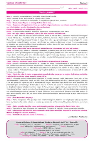 “NOSSO ENCONTRO” Página 3
CORPUS CHRISTI
Hora Santa – maio/2018
Dirig. – Iniciemos nossa Hora Santa, invocando a Santíssima Trindade.
Todos- Em nome do Pai, e do Filho e do Espírito Santo. Amém.
Dirig. – Em união com todos os consagrados ao Sagrado Coração de Jesus, rezemos:
Todos – Deus, nosso Pai, eu te ofereço todo o dia de hoje...
Todos – Rezemos principalmente: Para que os fiéis leigos realizem a sua missão específica colocando a
sua criatividade a serviço dos desafios do mundo atual.
Cantemos: Levantai-vos soldados de Cristo...
Leitor 1 – Aqui reunidos diante do Santíssimo Sacramento, queremos dizer, como Maria:
Todos – Eis aqui a serva do Senhor, faça-se em mim segundo a tua Palavra.
Leitor 1 – Este mês nos enriquece espiritualmente, sendo o mês de Maria, prestamos merecidas homenagens
a nossa mãe do céu... rezando o terço em família, ladainhas, novenas a Nossa Senhora. Seguindo o exemplo de
Maria, com certeza chegaremos ao Coração de Jesus. Maria sabe o que precisamos para nossa salvação. Vê nossas
necessidades, nossas limitações humanas e a influência que recebemos do mundo em que vivemos, das pessoas,
da educação que recebemos. Lê em nosso coração como um livro aberto. Por isso, quando a dúvida nos atormentar
procuremos a verdade em Maria. Cantemos:
Todos – Maria de Nazaré. Maria me cativou. Fez mais forte a minha fé e por filho me adotou...
Leitor 2 – Senhor, aqui diante do Santíssimo Sacramento, queremos pedir que mude o nosso coração de pedra em
coração de carne. Queremos pedir um coração novo, um coração que saiba amar como Jesus amou. Toda a nossa
oração destes momentos, terá como intenção especial suplicar-lhe a graça da nossa conversão e da conversão da
humanidade. Nós sabemos que é junto ao seu coração e penetrando Nele, que aprendemos a transformar o nosso.
A exemplo de Maria queremos seguir Jesus.
Todos – Senhor, queremos que o nosso coração se torne semelhante ao Vosso.
Leitor 3 – Assim como Maria acolheu a vida de Cristo em seu ventre e tornou-se a Mãe do Salvador da humanidade,
nós também nos sentimos acolhidos pelo Coração Eucarístico de Jesus, nesse momento de Adoração. A Igreja
sempre venerou Maria como sua mãe. Mesmo porque há uma razão lógica: ela é a Mãe de Jesus, cabeça da Igreja e
a Igreja é o Corpo Místico de Cristo, princípio e primogênito de todas as criaturas celestes e terrestres (cf. Ef 1,18)
Por isso mesmo dizemos:
Todos – Maria é a mãe de todos os que nasceram pelo Cristo, tornaram-se irmãos de Cristo e em Cristo,
e são herdeiros de sua graça, sua vida e sua glória.
Dirig. – Este mês é muito rico para nós do Apostolado da Oração. Iniciamos o mês, dia primeiro, com a Festa de São
José trabalhador e terminamos o mês, dia trinta e um, com a festa do Corpo de Deus, o amor a Sagrada Eucaristia
é um dos pilares da Espiritualidade do Apostolado da Oração. Meditando sobre Maria neste mês, estaremos nos
preparando para a entronização do Coração de Jesus e de Maria, nas casas de nossa comunidade. O Apostolado
da Oração além de ser a Rede mundial de oração do Papa, em suas orações diárias, é essencialmente missionário:
visitando as famílias, rezando com elas, fazendo as consagrações das famílias, entronizando às imagens, cuidando
das necessidades espirituais e materiais de todos. Queremos neste momento de Adoração, dizer SIM através de
Maria ao Coração de Jesus. Nós que somos essencialmente missionários, vamos propagar e fazer mais conhecida
esta devoção.
Todos – Ave Maria cheia de graça...
Dirig. – Maria, proteja seus filhos que aqui estão para homenageá-la. Pedimos sua benção para todos que querem
levar seu testemunho cristão a todas as pessoas que ainda não conhecem seu filho, Jesus. Cantemos com muito
amor:
Todos – Pelas estradas da vida, nunca sozinho estás, contigo pelo caminho, Santa Maria vai...
Dirig. – O Coração de Jesus é fonte de vida e santidade. O Coração de Maria é a escola para a nossa salvação.
Todos – Tão sublime sacramento, adoremos neste altar (após a benção, seguem-se as orações normais,
Manual do Sagrado Coração de Jesus)
Todos – Canto Final: Coração Santo Tu reinarás...
Lenir Pontoni Wachowicz
Romaria Nacional do Apostolado da Oração ao Santuário de N.ª Sr.ª Aparecida
Saída: dia 09 de junho, às 15h30min. Retorno: dia 10 de junho de Aparecida, às 13h.
Valor: R$180,00 – somente ônibus, sem refeições. Ônibus: semi-leito
Informações: 3276-9123 com Matilde.
Há possibilidade de mais um ônibus:
Saída: dia 08 às 20h. Retorno: dia 10 de junho de Aparecida, às 13h.
Valor: 410,00 - Incluso: ônibus, refeições em Aparecida e pousada para 1 noite.
Informações: 3289-0299 / 99849-1226 com Lourdes à tarde ou noite.
 