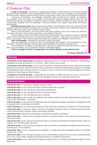 “NOSSO ENCONTRO”Página 4
A vida é uma escola, um processo, constante aprendizagem. A cada dia temos uma chance renovada
de sermos felizes, realizados; temos a oportunidade de fazer o bem, crescendo na caridade. A recomendação é
do próprio Cristo: “Buscai primeiro o Reino de Deus e a sua justiça. E tudo o mais vos será dado em acréscimo”.
Na busca da felicidade e da realização, precisamos todos de palavras de conforto, de esperança,
de orientação. Povoe sua mente e seu coração de pensamentos positivos, alegres, pascais. Deus nos ama
infinitamente.Não seja precipitado em palavras, gestos e atitudes, quando lhe pisarem os calos, quando você
estiver ferido, indignado. Viva com serenidade o momento presente, sem protelar compromissos para depois,
para amanhã.
Felicidade é graça e dom, esforço pessoal e comunitário. Conquista diária, ideal vivido, serviço prestado,
partilha e comunhão. Equilíbrio psicológico, fé, maturidade. Pés na terra e olhos no céu. Felicidade é colocar um
sentido profundo em nossa vida e na vida de nossos irmãos.
Nem eu, nem você somos o centro do universo. Mas ambos podemos criar e recriar nossa vida, fazendo-a
mais bela, mais digna, mais humana, mais divina, mais arejada e mais feliz.
Temos o poder de escolher, de controlar nossa mente, de domesticar nosso coração, de assumir o comando
e assim tomar as rédeas de nosso eu, de nossa vida. Apenas o homem – cada qual à sua maneira e com seu
estilo _ sua vocação – tem a chance suprema de moldar sua existência com sabedoria e perseverança.
Viver é acrescentar: experiências, horizontes, vitórias e derrotas.
Cada nova aquisição, na escola da vida, na aprendizagem da felicidade, virá acompanhada de riscos
inevitáveis, de desafios cotidianos. Enfrentando-os sem medo de fronte erguida e coração sereno.
A fé assumida nos privilegia, nos faz diferentes, mais lúcidos, sadios e serviçais. Pés na terra e olhos no
além. Como as estrelas, a fé e a esperança iluminam, realizando milagres.
A fé é um milagre do amor. E a esperança, um carinho de Deus na terra dos homens.
Pe. Roque Schneider, SJ
Compromissos
• Dia 04 de maio, 1.ª sexta-feira, Sagrado Coração de Jesus.
• Dia 06 de maio, às 14h tarde de formação na Paróquia Santa Rita de Cássia.
• Dia 09 de maio, às 14h, reunião da coordenação arquidiocesana.
• Dia 10 de maio, às 15h, Adoração Eucarística na Igreja da Ordem.
• Dia 11 de maio, às 20h, Adoração Noturna no Cenáculo.
• Dia 12 de maio, às 15h, reunião de presidentes das capelas e paróquias do Setor Orleans/Campo Comprido, na
Paróquia São João Batista – Vila Sandra.
• Dia 15 de maio, às 14h, tarde de formação para todos os presidentes de capelas e paróquias no Colégio das Irmãs
da Sagrada Família. Contribuição de R$10,00.
• Dia 17 de maio, às 14h, reunião de presidentes do Setor Almirante Tamandaré, na Paróquia N.ª Sr.ª da Conceição.
• Dia 18 de maio, às 14h30min, Missa no Santuário do Sagrado Coração de Jesus, de maneira especial para todo
o Setor Orleans/Campo Comprido, aberto à participação de todos.
• Dia 20 de maio, Solenidade de Pentecostes, participação nas capelas e paróquias.
• Dia 25 de maio, 7:30min às 16h, Adoração Eucarística na Igreja da Ordem, início e termino com a Santa Missa.
Confira seu horário.
• Dia 27 de maio, às14h, tarde de formação para todos os membros do Apostolado da Oração do Setor Cabral, na
Capela N.ª Sr.ª do Monte Claro, Boa Vista.
• Dia 29 de maio, às 14h, tarde de formação para todos os membros do Apostolado da Oração do Setor Pinheirinho,
na Paróquia N. ª Sr.ª Auxiliadora.
• Dia 30 de maio, às 14h, reunião geral de presidentes no Colégio das Irmãs da Sagrada Família, Rua Emiliano
Perneta, 640 – Centro.
• Dia 31 de maio, às 8h, confecção do tapete e às 15h, Solenidade de Corpus Christi em frente a Catedral Basílica
N.ª Sr.ª da Luz dos Pinhais, seguida de procissão benção com o Santíssimo Sacramento.
• Dia 27 de junho, às 14h, Solenidade do Sagrado Coração de Jesus no Santuário do Sagrado Coração de Jesus,
Água Verde.
Notícias
• Aconteceu no dia 18 de março, a Romaria ao Santuário de N.ª Sr. ª do Rocio em Paranaguá, organizada pelo
Apostolado da Oração da Capela N.ª Sr.ª do Rocio – Setor Pastoral Campo Largo.
• Aconteceu no dia 23 de março, às 14h, Missa no Santuário do Sagrado Coração de Jesus- Água Verde presidida
pelo diretor espiritual Pe. Maurício Gomes dos Anjos, para todos os membros do Apostolado da Oração, com a liturgia
e participação dos Setores Mercês e Centro. Em seguida, houve um momento de veneração da Relíquia de primeira
grandeza de Santa Margarida Maria Alacoque.
• Aconteceu no dia 02 de abril, a participação do Apostolado da Oração na Noite de Louvor, a convite da TV
Evangelizar. Um momento especial de oração, com adoração e benção com o Santíssimo Sacramento.
 