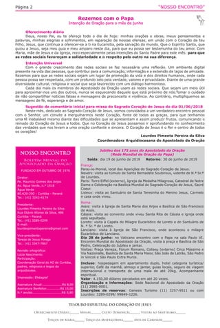 “NOSSO ENCONTRO”Página 2
Rezemos com o Papa
Intenção de Oração para o mês de junho
TESOURO ESPIRITUAL DO CORAÇÃO DE JESUS
Oferecimento Diário_______ Missas_______ Culto Dominical_______ Visitas ao Santíssimo_______
Terços de Maria_______ Terço da Misericórdia_______ Atos de Caridade_______
Oferecimento diário
Deus, nosso Pai, eu te ofereço todo o dia de hoje: minhas orações e obras, meus pensamentos e
palavras, minhas alegrias e sofrimentos, em reparação de nossas ofensas, em união com o Coração de teu
Filho, Jesus, que continua a oferecer-se a ti na Eucaristia, pela salvação do mundo. Que o Espírito Santo, que
guiou a Jesus, seja meu guia e meu amparo neste dia, para que eu possa ser testemunha do teu amor. Com
Maria, mãe de Jesus e da Igreja, rezo especialmente pelas intenções do Santo Padre para este mês: para que
as redes sociais favoreçam a solidariedade e o respeito pelo outro na sua diferença.
Intenção Universal
Com o grande crescimento das redes sociais se faz necessária uma reflexão. Um ambiente digital
presente na vida das pessoas, que contribui para a comunicação, informação e a extensão de laços de amizade.
Rezemos para que as redes sociais sejam um lugar de promoção da vida e dos direitos humanos, onde cada
pessoa possa ser respeitada, com um profundo zelo pela verdade, valores e privacidade. Diante de uma grande
diversidade cultural, religiosa e social que seja favorecido com um diálogo harmonioso.
Cada dia mais os membros do Apostolado da Oração usam as redes sociais. Que sejam um meio útil
para aproximar-nos uns dos outros, nunca se esquecendo daquele que está próximo de nós.Tomar o cuidado
de não compartilhar notícias falsas e mensagens de preconceito e violência. Ao contrário, multipliquemos as
mensagens de fé, esperança e de amor.
Sugestão de comentário inicial para missa do Sagrado Coração de Jesus do dia 01/06/2018
Neste mês, dedicado ao Sagrado Coração de Jesus, somos convidados a um verdadeiro encontro pessoal
com o Senhor, um convite a mergulharmos neste Coração, fonte de todas as graças, para que tenhamos
uma fé inabalável mesmo diante das dificuldades que se apresentam e assim produzir frutos, comunicando o
reinado do Coração de Jesus a todos. Que no Coração de Jesus possamos ir aprofundando no conhecimento
das verdades que nos levam a uma oração confiante e sincera. O Coração de Jesus é o Rei e centro de todos
os corações!
Lourdes Pimenta Pereira da Silva
Coordenadora Arquidiocesana do Apostolado da Oração 
NOSSO ENCONTRO
Boletim Mensal do
Apostolado da Oração
FUNDADO EM OUTUBRO DE 1976
Diretor:
Pe. Mauricio Gomes dos Anjos
Av. Água Verde, n.º 1018
Água Verde
80.620-200 - Curitiba - Paraná
Tel.: (41) 3242-4174
Presidente:
Lourdes Pimenta Pereira da Silva
Rua Otávio Afonso da Silva, 486
Curitiba - Paraná
Tel.: (41) 3289-0299
E-mail:
lourdespimentapereira@gmail.com
Vice-presidente:
Tereza de Jesus Porega
Tel.: (41) 3347-7867
Revisão ortográfica:
Lúcia Nascimento
Participação:
Coordenação Geral do AO de Curitiba,
padres, religiosos e leigos da
arquidiocese.
Impressão: Efetagraf
Assinatura Anual:...................R$ 8,00
Assinatura Benfeitor..............R$ 15,00
N.º avulso.............................R$ 0,80
Jubileu dos 175 anos do Apostolado da Oração
(Rede Mundial de Oração do Papa)
Saída: dia 19 de junho de 2019 Retorno: 30 de junho de 2019
França:
Paray-le-Monial, local das Aparições do Sagrado Coração de Jesus.
Nevers: visita ao túmulo de Santa Bernadete Soubirous, vidente de N.ª Sr.ª
de Lourdes.
Paris: Torre Eiffel (externo), Igreja da Medalha Milagrosa, Catedral de Notre
Dame e Celebração na Basílica Mundial do Sagrado Coração de Jesus, Sacré
Coeur.
Lisieux: visita ao Santuário de Santa Teresinha do Menino Jesus, Carmelo
e casa onde viveu.
Roma:
Assis: visita à Igreja de Santa Maria dos Anjos e Basílica de São Francisco
de Assis.
Cássia: visita ao convento onde viveu Santa Rita de Cássia e igreja onde
está sepultada.
Loreto: visita à Capela do Milagre Eucarístico de Loreto e do Santuário de
N. ª Sr. ª de Loreto.
Lanciano: visita à Igreja de São Francisco, onde aconteceu o milagre
Eucarístico de Lanciano.
Dia 28 de junho: no Vaticano encontro com o Papa na sala Paulo VI.
Encontro Mundial do Apostolado da Oração, visita à praça e Basílica de São
Pedro, Celebração do Jubileu e jantar.
Visitas: Praça Veneza, Fórum Romano, Coliseu (externo) Circo Mássimo e
Via Nazionalle, Basílica de Santa Maria Maior, São João de Latrão, São Pedro
in Vincoli e São Paulo Extra Muros.
Incluso: hospedagem em apartamento duplo, hotel categoria turística/
superior, Café da manhã, almoço e jantar, guias locais, seguro de viagem
internacional e transporte de uma mala de até 20kg. Acompanhante
espiritual.
Valor: 4.150,00 dólares parcelados em até 20 vezes.
Organização e informações: Sede Nacional do Apostolado da Oração
(11) 2985-0001.
Inscrições de reservas: Genesis Turismo (11) 3257-9511 ou com
Lourdes: 3289-0299/ 99849-1226.
 