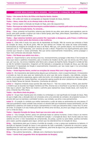 “NOSSO ENCONTRO” Página 3
LEIGOS REALIZANDO SUA MISSÃO, IMITANDO O CORAÇÃO DE JESUS
Hora Santa – junho/2018
Todos – Em nome do Pai e do Filho e do Espírito Santo. Amém.
Dirig. – Em união com todos os consagrados ao Sagrado Coração de Jesus, dizemos:
Todos – Deus, nosso Pai, eu te ofereço todo o dia de hoje...
Dirig. – Vamos repetir a Intenção da Oração do Papa, para não esquecermos:
Todos – Para que as redes sociais favoreçam a solidariedade e o respeito pelo outro na sua diferença.
Todos – (canto) Coração Santo, Tu reinarás...
Dirig. – Jesus, presente na Eucaristia, estamos aqui diante do seu altar, para adorar, para agradecer, para te
louvar, para pedir perdão e suplicar por toda a Santa Igreja, pelo Papa, pelos Bispos, Sacerdotes, por nossas
famílias e por todo o povo de Deus.
Todos – Aqui estamos também para prestar-lhe reparação e desagravo, pela frieza e indiferença
em que vive a maior parte dos homens e das mulheres.
Leitor 1 – Este mês é muito rico para nós do Apostolado da Oração: Mês da novena que antecipa a Festa
do Coração de Jesus, dia 08 de junho. Mês em que saímos em missão nas casas da nossa comunidade,
entronizando as imagens do Coração de Jesus e de Maria. Mês que, com grande alegria, nos encontramos no
Santuário de N. ª Sr.ª Aparecida, com romeiros de todo o Brasil. Preparemo-nos espiritualmente para estes
eventos que marcam a nossa caminhada. Nós que somos essencialmente missionários, vamos propagar e
fazer mais conhecida esta devoção. Rezemos:
Todos – Pai Nosso que estais nos céus...
Leitor 2 – Experimentar o amor de Deus leva-nos, necessariamente,a propagar a Boa Nova. É do Coração de
Jesus que nasce o autêntico missionário, pois a iniciativa da missão é do Pai, que nos enviou seu Filho Jesus
que, por sua vez, nos envia a trabalhar pelo Reino sob o amparo do Espírito Santo. Ninguém é cristão de fato
se não for também missionário. Imaginem um fiel batizado e consagrado ao Coração de Jesus, que não seja
missionário? O Apostolado da Oração é essencialmente missionário, por isso nosso lugar é na comunidade
fazendo missão. Rezemos:
Todos – Vinde Espírito Santo, enchei os corações de vossos fiéis com o fogo do vosso amor...
Leitor 3 – Os missionários são testemunhas daquilo que conheceram, viram e experimentaram. O missionário
é enviado ao meio do povo para ser testemunha do amor que não exclui ninguém, mas defende, consola,
acolhe, cura e garante a esperança, agora e além da morte. Um coração que ama sempre tem algo a dar. Deus
nunca vai perguntar por nossas façanhas; vai perguntar apenas quanto de amor colocamos em nossas ações,
nos diz Madre Teresa de Calcutá. Pensemos. (momentos de silêncio)
Leitor 1 – Digamos imitando nosso querido São João Paulo II : “Dai-nos vossos olhos, ó Maria, para decifrar
o mistério que se esconde nos frágeis membros do Filho. Ensinai-nos a reconhecer a sua face nas crianças de
toda raça e cultura”. Que Maria nos mostre o caminho para realizarmos nossa missão laical, com muita fé e
amor, imitando Seu Filho Jesus.
Todos – Ave Maria cheia de graça...
Leitor 2 – O que mais importa para nós cristãos é a simbologia e o real significado do Coração de Jesus. Mais
do que o órgão vital, a devoção deve ser encarada como uma extensão da vontade e do propósito humano. É
através dele que se expressa a santidade humana, sua vontade, sua alma e seus pensamentos.
Leitor 3 – O coração é o símbolo que melhor demonstra a união de todos os sentimentos de uma pessoa. É
nele que guardamos nossa vontade mais sincera e é através dele que mostramos nossos sentimentos, por ele
celebramos e pedimos com todas as forças e pensamentos e é nele que colocamos todo o nosso foco no amor
de Cristo. O coração é um dos modos para falar do infinito amor de Deus, do amor que chega a seu ponto alto
com a vinda de Jesus.
Todos – Sagrado Coração de Jesus, fazei que vos ame cada vez mais.
Leitor 1 – Seu Coração, Senhor, possui em plenitude todos os valores humanos. Cristo é Deus e ao mesmo
tempo, o mais humano dos homens. A Trindade tem coração = o Coração de Jesus. Num mundo cada vez mais
sedento de amor e mais necessitado de compreensão, de justiça, quanta luz para beber, quantos exemplos
para copiar, quantas pegadas para seguir, sempre que nos abandonarmos no Coração de Jesus.
Dirig. – Aprendamos dele que é manso e humilde de coração, a viver a graça que recebemos no batismo. A
devoção ao Sagrado Coração de Jesus é uma garantia de vida e santidade, é garantia de vivermos a graça.
Agradeçamos por tudo isso: pelos dons que recebemos, pela fonte de água viva, pela graça santificante, pelos
Sacramentos que nos unem a Deus. Cantemos:
Dirig. – Tão sublime Sacramento... (Bênção com o Santíssimo Sacramento)
Todos – Canto final (sugestão Hino do Apostolado da Oração)
Lenir Pontoni Wachowicz
 