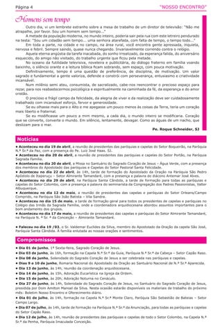 “NOSSO ENCONTRO”Página 4
Outro dia, vi um lembrete estranho sobre a mesa de trabalho de um diretor de televisão: “Não me
atrapalhe, por favor. Sou um homem sem tempo...”
A metade da população moderna, no mundo inteiro, poderia sair pela rua com este letreiro pendurado
na testa: “Sou um cidadão sem tempo... uma senhora atarefada, com falta de tempo, o tempo todo...”
Em toda a parte, na cidade e no campo, na área rural, você encontra gente apressada, inquieta,
nervosa e febril. Sempre saindo, quase nunca chegando. Invariavelmente correndo contra o relógio.
Aquela eterna angústia da tarefa inacabada, do sonho irrealizado, da esperança falida, do aniversário
esquecido, do amigo não visitado, do trabalho urgente que ficou pela metade.
No oceano da futilidade televisiva, noveleira e publicitária, do diálogo fraterno em família voando
baixinho, o silêncio orante e a leitura bíblica ficam sobrando, sem espaço, com pouca motivação.
Definitivamente, tempo é uma questão de preferência, de disciplina, de motivação. Um valor
sagrado e fundamental a gente valoriza, defende e constrói com perseverança, entusiasmo e criatividade
incansável.
Num milênio semi ateu, consumista, de sacralizado, cabe-nos reencontrar o precioso espaço para
rezar, para nos reabastecermos psicológica e espiritualmente na caminhada da fé, da esperança e do amor
cristão.
O precioso e frágil campo da felicidade, da alegria de viver e da realização deve ser cuidadosamente
trabalhado com incansável esforço, fervor e generosidade.
Se eu olhasse mais para o Alto e me apegasse um pouco menos às coisas da Terra, teria um coração
mais liberto e fraternal.
Se eu modificasse um pouco a mim mesmo, a cada dia, o mundo inteiro se modificaria. Coração
que se converte, converte o mundo. Em silêncio, lentamente, devagar. Como as águas de um riacho, que
deslizam para o mar.
Pe. Roque Schneider, SJ
Compromissos
• Dia 01 de junho, 1ª Sexta-feira, Sagrado Coração de Jesus.
• Dia 03 de junho, às 16h, formação na Capela N.ª Sr.ª da Guia, Paróquia N.ª Sr.ª da Cabeça – Setor Capão Raso.
• Dia 08 de junho, Solenidade do Sagrado Coração de Jesus a ser celebrada nas paróquias e capelas.
• Dias 9 e 10 de junho, Romaria Nacional do Apostolado da Oração ao Santuário Nacional de N.ª Sr.ª Aparecida.
• Dia 13 de junho, às 14h, reunião da coordenação arquidiocesana.
• Dia 14 de junho, às 15h, Adoração Eucarística na Igreja da Ordem.
• Dia 15 de junho, às 20h, Adoração Noturna no Cenáculo.
• Dia 27 de junho, às 14h, Solenidade do Sagrado Coração de Jesus, no Santuário do Sagrado Coração de Jesus,
presidida por Dom Amilton Manoel da Silva. Nesta ocasião estarão disponíveis os materiais de trabalho do próximo
mês: Boletim Nosso Encontro e Oferecimento diário.
• Dia 01 de julho, às 14h, formação na Capela N.ª Sr.ª Monte Claro, Paróquia São Sebastião de Bateias – Setor
Campo Largo.
• Dia 07 de julho, às 14h, tarde de formação na Paróquia N.ª Sr.ª da Anunciação, para todas as paróquias e capelas
do Setor Capão Raso.
• Dia 12 de julho, às 14h, reunião de presidentes das paróquias e capelas de todo o Setor Colombo, na Capela N.ª
Sr.ª da Penha, Paróquia Imaculada Conceição.
Notícias
• Aconteceu no dia 19 de abril, a reunião de presidentes das paróquias e capelas do Setor Boqueirão, na Paróquia
N.ª Sr.ª da Paz, com a presença do Pe. Luiz José Haas. SJ.
• Aconteceu no dia 20 de abril, a reunião de presidentes das paróquias e capelas do Setor Portão, na Paróquia
Sagrada Família.
• Aconteceu no dia 20 de abril, a Missa no Santuário do Sagrado Coração de Jesus – Água Verde, com a presença
dos membros do Apostolado das paróquias e Capelas do Setor Pastoral Santa Felicidade.
• Aconteceu no dia 22 de abril, às 14h, tarde de formação do Apostolado da Oração na Paróquia São Pedro
Apóstolo de Itaperuçu – Setor Almirante Tamandaré, com a presença e palavra do diácono Antemar José Alves.
• Aconteceu no dia 29 de abril, na Paróquia Santa Cândida, a tarde de formação para todas as paróquias e
capelas do Setor Colombo, com a presença e palavra do seminarista da Congregação dos Padres Passionistas, Valter
Albuquerque.
• Aconteceu no dia 12 de maio, a reunião de presidentes das capelas e paróquias do Setor Orleans/Campo
Comprido, na Paróquia São João Batista – Vila Sandra.
• Aconteceu no dia 15 de maio, a tarde de formação geral para todos os presidentes de capelas e paróquias no
Colégio das Irmãs da Sagrada Família, onde a coordenadora arquidiocesana abordou assuntos importantes para o
bom andamento dos grupos.
• Aconteceu no dia 17 de maio, a reunião de presidentes das capelas e paróquias do Setor Almirante Tamandaré,
na Paróquia N. ª Sr. ª da Conceição – Almirante Tamandaré.
• Faleceu no dia 19 /03, o Sr. Valdemar Euclides da Silva, membro do Apostolado da Oração da capela São José,
Paróquia Santa Cândida. À família enlutada as nossas orações e sentimentos.
 