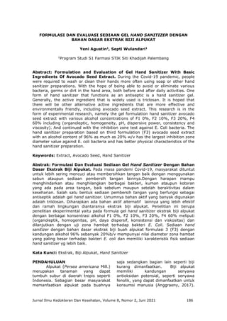 Jurnal Ilmu Kedokteran Dan Kesehatan, Volume 8, Nomor 2, Juni 2021 186
FORMULASI DAN EVALUASI SEDIAAN GEL HAND SANITIZER DENGAN
BAHAN DASAR EKSTRAK BIJI ALPUKAT
Yeni Agustin1
, Septi Wulandari1
1
Program Studi S1 Farmasi STIK Siti Khadijah Palembang
Abstract: Formulation and Evaluation of Gel Hand Sanitizer With Basic
Ingredients Of Avocado Seed Extract. During the Covid-19 pandemic, people
were required to wash or clean their hands more often using soap or other hand
sanitizer preparations. With the hope of being able to avoid or eliminate various
bacteria, germs or dirt in the hand area, both before and after daily activities. One
form of hand sanitizer that functions as an antiseptic is a hand sanitizer gel.
Generally, the active ingredient that is widely used is triclosan. It is hoped that
there will be other alternative active ingredients that are more effective and
environmentally friendly, including avocado seed extract. This research is in the
form of experimental research, namely the gel formulation hand sanitizer avocado
seed extract with various alcohol concentrations of F1 0%, F2 10%, F3 20%, F4
60% including (organoleptic, homogeneity, pH, dispersive power, consistency and
viscosity). And continued with the inhibition zone test against E. Coli bacteria. The
hand sanitizer preparation based on third formulation (F3) avocado seed extract
with an alcohol content of 96% as much as 20% w/v has the largest inhibition zone
diameter value against E. coli bacteria and has better physical characteristics of the
hand sanitizer preparation.
Keywords: Extract, Avocado Seed, Hand Sanitizer
Abstrak: Formulasi Dan Evaluasi Sediaan Gel Hand Sanitizer Dengan Bahan
Dasar Ekstrak Biji Alpukat. Pada masa pandemi Covid-19, masyarakat dituntut
untuk lebih sering mencuci atau membersihkan tangan baik dengan menggunakan
sabun ataupun sediaan pembersih tangan lainnya.Dengan harapan mampu
menghindarkan atau menghilangkan berbagai bakteri, kuman ataupun kotoran
yang ada pada area tangan, baik sebelum maupun setelah beraktivitas dalam
keseharian. Salah satu bentuk sediaan pembersih tangan yang berfungsi sebagai
antiseptik adalah gel hand sanitizer. Umumnya bahan aktif yang banyak digunakan
adalah triklosan. Diharapkan ada bahan aktif alternatif lainnya yang lebih efektif
dan ramah lingkungan diantaranya ekstrak biji alpukat. Penelitian ini berupa
penelitian eksperimental yaitu pada formula gel hand sanitizer ekstrak biji alpukat
dengan berbagai konsentrasi alkohol F1 0%, F2 10%, F3 20%, F4 60% meliputi
(organoleptik, homogenitas, pH, daya dispersif, konsistensi dan viskositas) dan
dilanjutkan dengan uji zona hambat terhadap bakteri E. Coli. Sediaan hand
sanitizer dengan bahan dasar ekstrak biji buah alpukat formulasi 3 (F3) dengan
kandungan alkohol 96% sebanyak 20%b/v mempunyai nilai diameter zona hambat
yang paling besar terhadap bakteri E. coli dan memiliki karakteristik fisik sediaan
hand sanitizer yg lebih baik.
Kata Kunci: Ekstrak, Biji Alpukat, Hand Sanitizer
PENDAHULUAN
Alpukat (Persea americana Mill.)
merupakan tanaman yang dapat
tumbuh subur di daerah tropis seperti
Indonesia. Sebagian besar masyarakat
memanfaatkan alpukat pada buahnya
saja sedangkan bagian lain seperti biji
kurang dimanfaatkan. Biji alpukat
memiliki kandungan senyawa
antioksidan potensial, seperti senyawa
fenolik, yang dapat dimanfaatkan untuk
konsumsi manusia (Anggraeny, 2017).
 