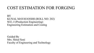 COST ESTIMATION FOR FORGING
BY
KUNAL MAYAVANSHI (ROLL NO: 202)
M.E.-I (Production Engineering)
Engineering Estimation and Costing
Guided By
Mrs. Shital Soni
Faculty of Engineering and Technology
 