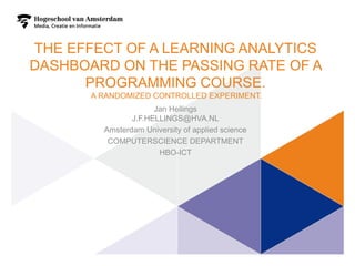 THE EFFECT OF A LEARNING ANALYTICS
DASHBOARD ON THE PASSING RATE OF A
PROGRAMMING COURSE.
A RANDOMIZED CONTROLLED EXPERIMENT.
Jan Hellings
J.F.HELLINGS@HVA.NL
Amsterdam University of applied science
COMPUTERSCIENCE DEPARTMENT
HBO-ICT
1
 