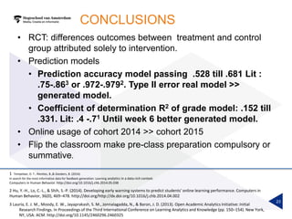 CONCLUSIONS
• RCT: differences outcomes between treatment and control
group attributed solely to intervention.
• Prediction models
• Prediction accuracy model passing .528 till .681 Lit :
.75-.863 or .972-.9792. Type II error real model >>
generated model.
• Coefficient of determination R2 of grade model: .152 till
.331. Lit: .4 -.71 Until week 6 better generated model.
• Online usage of cohort 2014 >> cohort 2015
• Flip the classroom make pre-class preparation compulsory or
summative.
23
2 Hu, Y.-H., Lo, C.-L., & Shih, S.-P. (2014). Developing early warning systems to predict students’ online learning performance. Computers in
Human Behavior, 36(0), 469–478. http://doi.org/http://dx.doi.org/10.1016/j.chb.2014.04.002
3 Lauría, E. J. M., Moody, E. W., Jayaprakash, S. M., Jonnalagadda, N., & Baron, J. D. (2013). Open Academic Analytics Initiative: Initial
Research Findings. In Proceedings of the Third International Conference on Learning Analytics and Knowledge (pp. 150–154). New York,
NY, USA: ACM. http://doi.org/10.1145/2460296.2460325
1 Tempelaar, D. T., Rienties, B.,& Giesbers, B. (2014).
In search for the most informative data for feedback generation: Learning analytics in a data-rich context.
Computers in Human Behavior. http://doi.org/10.1016/j.chb.2014.05.038
 