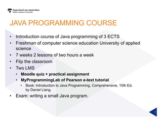 JAVA PROGRAMMING COURSE
• Introduction course of Java programming of 3 ECTS
• Freshman of computer science education University of applied
science
• 7 weeks 2 lessons of two hours a week
• Flip the classroom
• Two LMS
• Moodle quiz + practical assignment
• MyProgrammingLab of Pearson e-text tutorial
• Book: Introduction to Java Programming, Comprehensive, 10th Ed.
by Daniel Liang.
• Exam: writing a small Java program.
7
 