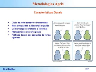 Ciro Coelho 11/37
Metodologias Ágeis
Características Gerais
 Ciclo de vida iterativo e incremental
 Mais adequadas a pequenas equipes
 Comunicação constante e informal
 Planejamento de curto prazo
 Práticas devem ser seguidas de forma
rigorosa
 