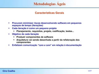 Ciro Coelho 12/37
Metodologias Ágeis
Características Gerais
 Procuram minimizar riscos desenvolvendo software em pequenos
espaços de tempo (iterações)
 Cada iteração é como um pequeno projeto
 Planejamento, requisitos, projeto, codificação, testes...
 Objetivo de cada iteração
 Produzir componentes de software
 Arquitetura vai sendo desenhada a partir da refatoração dos
componentes
 Enfatizam comunicação “cara a cara” em relação à documentação
 