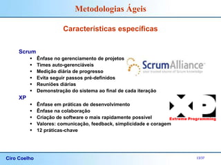 Ciro Coelho 13/37
Metodologias Ágeis
Características específicas
Scrum
 Ênfase no gerenciamento de projetos
 Times auto-gerenciáveis
 Medição diária de progresso
 Evita seguir passos pré-definidos
 Reuniões diárias
 Demonstração do sistema ao final de cada iteração
XP
 Ênfase em práticas de desenvolvimento
 Ênfase na colaboração
 Criação de software o mais rapidamente possível
 Valores: comunicação, feedback, simplicidade e coragem
 12 práticas-chave
 