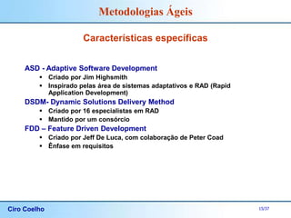 Ciro Coelho 15/37
Metodologias Ágeis
Características específicas
ASD - Adaptive Software Development
 Criado por Jim Highsmith
 Inspirado pelas área de sistemas adaptativos e RAD (Rapid
Application Development)
DSDM- Dynamic Solutions Delivery Method
 Criado por 16 especialistas em RAD
 Mantido por um consórcio
FDD – Feature Driven Development
 Criado por Jeff De Luca, com colaboração de Peter Coad
 Ênfase em requisitos
 