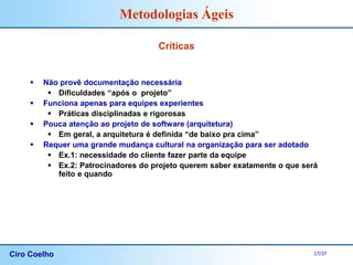 Ciro Coelho 17/37
Metodologias Ágeis
Críticas
 Não provê documentação necessária
 Dificuldades “após o projeto”
 Funciona apenas para equipes experientes
 Práticas disciplinadas e rigorosas
 Pouca atenção ao projeto de software (arquitetura)
 Em geral, a arquitetura é definida “de baixo pra cima”
 Requer uma grande mudança cultural na organização para ser adotado
 Ex.1: necessidade do cliente fazer parte da equipe
 Ex.2: Patrocinadores do projeto querem saber exatamente o que será
feito e quando
 