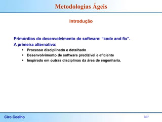 Ciro Coelho 2/37
Metodologias Ágeis
Introdução
Primórdios do desenvolvimento de software: “code and fix”.
A primeira alternativa:
 Processo disciplinado e detalhado
 Desenvolvimento de software predizível e eficiente
 Inspirado em outras disciplinas da área de engenharia.
 