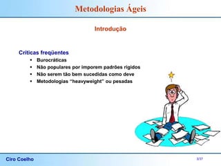 Ciro Coelho 3/37
Metodologias Ágeis
Introdução
Críticas freqüentes
 Burocráticas
 Não populares por imporem padrões rígidos
 Não serem tão bem sucedidas como deveriam
 Metodologias “heavyweight” ou pesadas
 