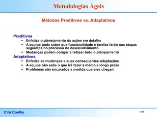 Ciro Coelho 5/37
Metodologias Ágeis
Métodos Preditivos vs. Adaptativos
Preditivos
 Enfatiza o planejamento de ações em detalhe
 A equipe pode saber que funcionalidade e tarefas farão nas etapas
seguintes no processo de desenvolvimento
 Mudanças podem obrigar a refazer todo o planejamento
Adaptativos
 Enfatiza as mudanças e suas conseqüentes adaptações
 A equipe não sabe o que irá fazer a médio e longo prazo
 Problemas são encarados a medida que eles chegam
 