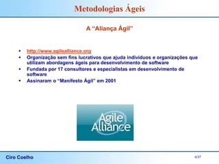 Ciro Coelho 6/37
Metodologias Ágeis
A “Aliança Ágil”
 http://www.agilealliance.org
 Organização sem fins lucrativos que ajuda indivíduos e organizações que
utilizam abordagens ágeis para desenvolvimento de software
 Fundada por 17 consultores e especialistas em desenvolvimento de
software
 Assinaram o “Manifesto Ágil” em 2001
 