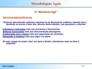 Ciro Coelho 8/37
Metodologias Ágeis
O “Manifesto Ágil”
http://www.agilemanifesto.org
“Estamos descobrindo melhores maneiras de se desenvolver software, fazendo isto e
ajudando os outros a fazer isto. Através deste trabalho, nós passamos a valorizar:
Indivíduos e interações mais que processos e ferramentas;
Software funcionando mais que documentação abrangente;
Colaboração com o cliente mais que negociação de contratos;
Responder à mudança mais que seguir um plano.
Ou seja, apesar de existir valor nos itens à direita, valorizamos mais os itens à
esquerda”
 