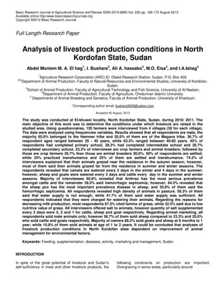 Basic Research Journal of Agricultural Science and Review ISSN 2315-6880 Vol. 2(8) pp. 166-172 August 2013
Available online http//www.basicresearchjournals.org
Copyright ©2012 Basic Research Journal
Full Length Research Paper
Analysis of livestock production conditions in North
Kordofan State, Sudan
Abdel Moniem M. A. El hag1
, I. Bushara2
, Ali A. hassabo3
, M.O. Eisa3
, and I.A.Ishag4
1
Agriculture Research Corporation (ARC) El- Obeid Research Station, Sudan. P.O. Box 429.
2,4
Department of Animal Production, Faculty of Natural Resources and Environmental Studies, University of Kordofan,
Sudan.
3
School of Animal Production, Faculty of Agricultural Technology and Fish Science, University of Al Neelain.
3
Department of Animal Production, Faculty of Agriculture, Omdurman Islamic University.
4
Departments of Animal Breeding and Genetics, Faculty of Animal Production, University of Khartoum.
*Corresponding author email: bushara3000@yahoo.com
Accepted 05 August, 2013
The study was conducted at El-khuwei locality, North Kordofan State, Sudan, during 2010/ 2011. The
main objective of this work was to determine the conditions under which livestock are raised in the
studied area. Using questionnaires, 120 farmers were interviewed from 4 villages (30 for each village).
The data were analyzed using frequencies variables. Results showed that all respondents are male, the
majority 65.0% belonged to the Hammer tribe and 35.0% of them are of the Magana tribe. 36.7% of
respondent ages ranged between 20 - 40 years, while 63.3% ranged between 40-60 years. 45% of
respondents had completed primary school, 28.3% had completed intermediate school and 26.7%
completed secondary school. 53.3% of interviewee are crop farmers and animal breeders; followed by
those are crop farmers 26.7% then those are animal breeders 20.0%. 50% of respondents are settled,
while 25% practiced transhumance and 25% of them are settled and transhumance. 74.2% of
interviewers explained that their animals grazed near the residence in the autumn season; however,
most of them said their animals grazed far from the residence in summer and winter seasons. The
respondents revealed that camels are watered every 5 days in the winter and 4 days in the summer;
however, sheep and goats were watered every 2 days and cattle every day in the summer and winter
seasons. Majority of interviewees 60.8% revealed that Anthrax has the most serious prevalence
amongst cattle and the remainder 39.2% said hemorrhagic septicemia; however; 64.2% revealed that
the sheep pox has the most important prevalence disease in sheep, and 35.8% of them said the
hemorrhagic septicemia. All respondents revealed high density of animals in pasture. 58.3% of them
said that water supply is not enough; while 41.7% of them said water supply was sufficient. All
respondents indicated that they were charged for watering their animals. Regarding the reasons for
decreasing milk production, most respondents 67.5% cited famine of grass, while 32.5% said due to low
nutritive value of grass. All interviewers offered salt to animals, however quantity of salt supplemented
every 3 days were 5, 2 and 1 for cattle, sheep and goat respectively. Regarding animal marketing, all
respondents sold male animals only; however 56.7% of them sold sheep compared to 23.3% and 20.0%
who sold cattle and goats respectively. Majority of owners 89.2% sold goats and sheep at 6 months to 1
year; while 10.8% of them sold animals at age of 1 to 2 years. It could be concluded that analyses of
livestock production conditions in North Kordofan state dependent on improvement of animal
management for environmental factors.
Keywards: Feeding, supplementation, diseases, activity, marketing and management, Sudan
INTRODUCTION
In spite of the great potential of livestock and Sudan’s
self-sufficiency in meat and other livestock products, the
following constraints on production are important:
Overgrazing in some areas, particularly around
 