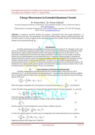 International journal of scientific and technical research in engineering (IJSTRE)
www.ijstre.com Volume 1 Issue 5 ǁ August 2016.
Manuscript id. 429108761 www.ijstre.com Page 33
Charge Discreteness in Extended Quantum Circuits
H. Torres-Silva1
, D. Torres Cabezas2
1
Escuela de Ingeniería Eléctrica y Electrónica, Universidad de Tarapacá, Arica, Casilla 6-D, Chile E-
mail: htorres@uta.cl
2
Departamento Tecnologías de Información. Dirección del Trabajo, Agustinas 1253, Of. 509. Santiago,
Chile. E-mail: torresdc@hotmail.com
Abstract: A numerical wavefront solution for quantum transmission lines with charge discreteness is
proposed for the first time. The nonlinearity of the system becomes deeply related to charge discreteness. The
wavefront velocity is found to depend on the normalized (pseudo) flux variable. Finally we find the dispersion
relation for the normalized flux 0/  .
I. Introduction
Currently nanostructures are embedded in countless devices and systems [1-5] . Naturally, at this scale
and for low temperature, quantum mechanics plays a key role. Lately, much effort has been dedicated to study
nanostructures, using as model of quantum circuits with charge discreteness [6-12]. In this article, we are
interested in spatially transmission lines with charge discreteness. In this work we will consider a wavefront
solution for an extended quantum circuit (transmission line). A sequence of bands and gaps is founded and
characterized for this specific system with charge discreteness, which can extended for the description of more
complex extended systems as dual transmission lines.. In section 2 we will introduce a generalization of
classical transmission line. In section 3 we present the quantum transmission lines with charge discreteness, the
Hamiltonian for coupled circuits, and the equations of motion for the spatially continuous system. In Sec. 4, the
wavefront solution is considered. Finally, we give our conclusions.
II. Generalization of classical transmission line
Consider a homogeneous classical transmission line, assumed infinite, where the every cell is
constituted of a LC circuit with inductance L and capacitance C. Assume that the interaction between neighbor
cells is trough the capacitors (direct line), the classical evolution equations for the electrical current and charge,
become in this case
m m m 1 m 1
d 1
L I (2q q q )
dt C
    (1)
Where the integer m designates the cell at position in the chain and, as usual, m m
d
I q
dt
 is the electrical
current. The above linear equation of evolution becomes directly from the classical Lagrangian agL given by
2 2
ag m m m 1
m
L 1
L ( I (q q ) )
2 2C
   (2)
Using the Lagrange equations one obtains (1).
From the usual definition for the conjugate variables, in this case the magnetic flux
ag
m
L
I


(3)
And the expression for the Hamiltonian in terms of these variables it becomes
2 2
m m m 1
m
1 1
H ( (q q ) )
2L 2C
    (4)
To solve the coupled systems (1) is direct since it corresponds to the second order discrete wave equations,
2
m m m 1 m 12
d 1
L q ( 2q q q )
dt C
     (5)
Supporting solutions like a plane wave. Explicitly,
 