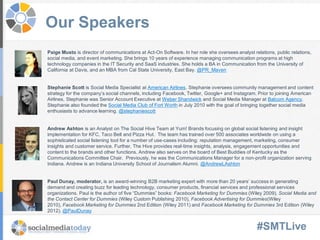 #SMTLive
Our Speakers
Paige Musto is director of communications at Act-On Software. In her role she oversees analyst relations, public relations,
social media, and event marketing. She brings 10 years of experience managing communication programs at high
technology companies in the IT Security and SaaS industries. She holds a BA in Communication from the University of
California at Davis, and an MBA from Cal State University, East Bay. @PR_Maven
Stephanie Scott is Social Media Specialist at American Airlines. Stephanie oversees community management and content
strategy for the company’s social channels, including Facebook, Twitter, Google+ and Instagram. Prior to joining American
Airlines, Stephanie was Senior Account Executive at Weber Shandwick and Social Media Manager at Balcom Agency.
Stephanie also founded the Social Media Club of Fort Worth in July 2010 with the goal of bringing together social media
enthusiasts to advance learning. @stephaniescott
Andrew Ashton is an Analyst on The Social Hive Team at Yum! Brands focusing on global social listening and insight
implementation for KFC, Taco Bell and Pizza Hut. The team has trained over 500 associates worldwide on using a
sophisticated social listening tool for a number of use-cases including: reputation management, marketing, consumer
insights and customer service. Further, The Hive provides real-time insights, analysis, engagement opportunities and
content to the brands and other functions. Andrew also serves on the board of Best Buddies of Kentucky as the
Communications Committee Chair. Previously, he was the Communications Manager for a non-profit organization serving
Indiana. Andrew is an Indiana University School of Journalism Alumni. @AndrewLAshton
Paul Dunay, moderator, is an award-winning B2B marketing expert with more than 20 years’ success in generating
demand and creating buzz for leading technology, consumer products, financial services and professional services
organizations. Paul is the author of five “Dummies” books: Facebook Marketing for Dummies (Wiley 2009), Social Media and
the Contact Center for Dummies (Wiley Custom Publishing 2010), Facebook Advertising for Dummies(Wiley
2010), Facebook Marketing for Dummies 2nd Edition (Wiley 2011) and Facebook Marketing for Dummies 3rd Edition (Wiley
2012). @PaulDunay
 