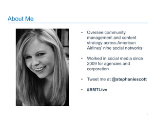 About Me
• Oversee community
management and content
strategy across American
Airlines’ nine social networks
• Worked in social media since
2009 for agencies and
corporation
• Tweet me at @stephaniescott
• #SMTLive
9
 