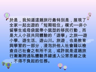 於是，我知道這趟旅行最特別是，展現了全家一起出遊的「短期租住」模式──非小留學生或母袋鼠帶小鼠型的移民行動，而是大人小孩共同體驗的「遊學」之旅──遊小學、遊生活、遊山川。旅遊，也是教育與學習的一部分，浸泡於他人社會藉以檢查自己社會之有所不足，或許就是這趟旅行漸漸跨過私體驗界線進入公眾思維之後，不得不負起的任務。 